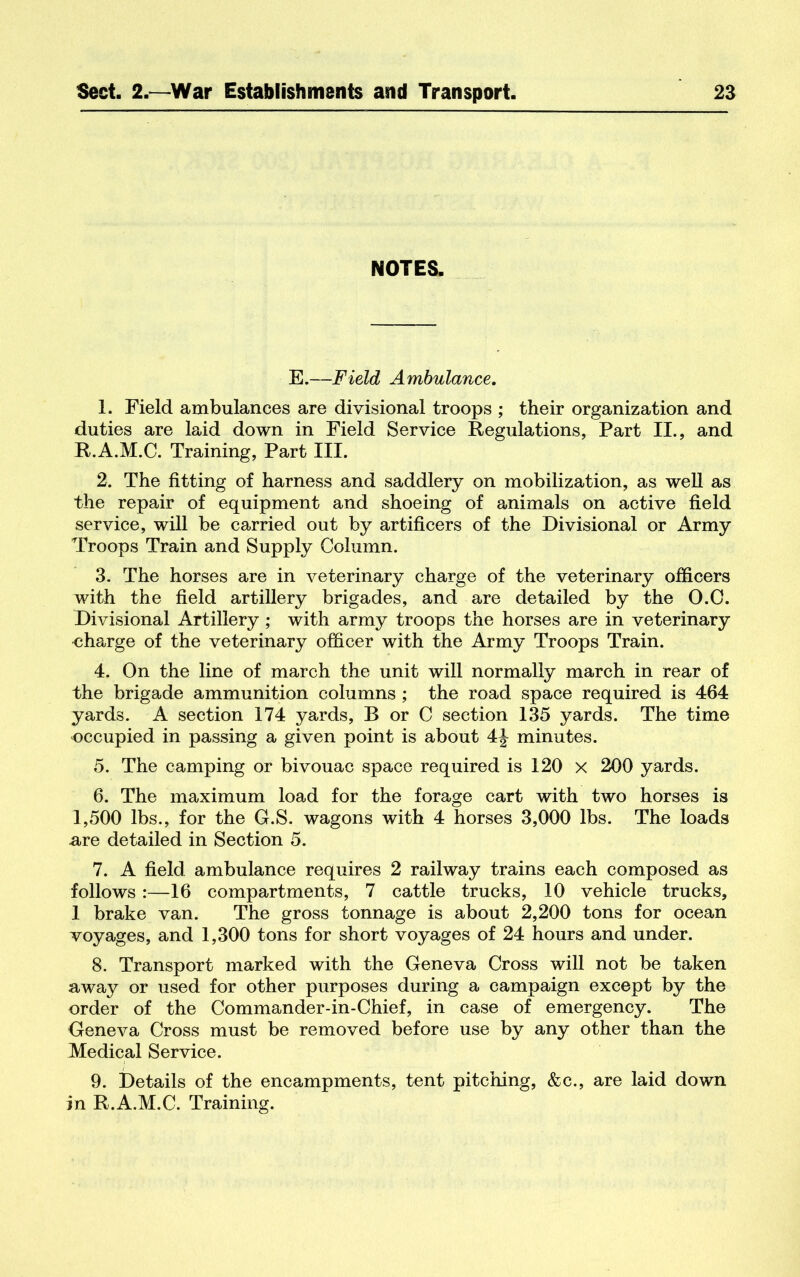 NOTES. E.—Field Ambulance. 1. Field ambulances are divisional troops ; their organization and duties are laid down in Field Service Regulations, Part II., and R.A.M.C. Training, Part III. 2. The fitting of harness and saddlery on mobilization, as weU as the repair of equipment and shoeing of animals on active field service, will be carried out by artificers of the Divisional or Army Troops Train and Supply Column. 3. The horses are in veterinary charge of the veterinary officers with the field artillery brigades, and are detailed by the 0.0. Divisional Artillery; with army troops the horses are in veterinary charge of the veterinary officer with the Army Troops Train. 4. On the line of march the unit will normally march in rear of the brigade ammunition columns ; the road space required is 464 yards. A section 174 yards, B or C section 135 yards. The time occupied in passing a given point is about 4J minutes. 5. The camping or bivouac space required is 120 x 200 yards. 6. The maximum load for the forage cart with two horses is 1,500 lbs., for the G.S. wagons with 4 horses 3,000 lbs. The loads -are detailed in Section 5. 7. A field ambulance requires 2 railway trains each composed as follows:—16 compartments, 7 cattle trucks, 10 vehicle trucks, 1 brake van. The gross tonnage is about 2,200 tons for ocean voyages, and 1,300 tons for short voyages of 24 hours and under. 8. Transport marked with the Geneva Cross will not be taken away or used for other purposes during a campaign except by the order of the Commander-in-Chief, in case of emergency. The Geneva Cross must be removed before use by any other than the Medical Service. 9. Details of the encampments, tent pitching, &c., are laid down in R.A.M.C. Training.