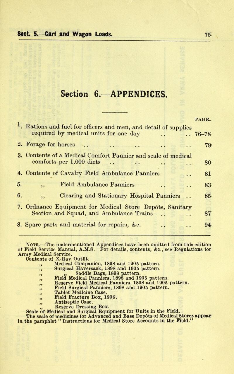 Section 6.—APPENDICES. PAGE^ Rations and fuel for officers and men, and detail of supplies required by medical units for one day .. .. 76-7^ 2. Forage for horses .. ,. .. .. .. 3. Contents of a Medical Comfort Pannier and scale of medical comforts per 1,000 diets .. .. .. .. 80 4. Contents of Cavalry Field Ambulance Panniers .. 81 5. ,, Field Ambulance Panniers .. .. 83^ 6. ,, Clearing and Stationary Hospital Panniers .. 85 7. Ordnance Equipment for Medical Store Depots, Sanitary Section and Squad, and Ambulance Trains .. .. 87 8. Spare parts and material for repairs, &c. .. .. 94 Note.—The undermentioned Appendices have been omitted from this edition of Field Service Manual, A.M.S. For details, contents, &c., see Regulations for Army Medical Service. Contents of X-Ray Outfit. „ Medical Companion, 1898 and 1905 pattern. „ Surgical Haversack, 1898 and 1905 pattern. ,, „ Saddle Bags, 1898 pattern. „ Field Medical Panniers, 1898 and 1905 pattern. „ Reserve Field Medical Panniers, 1898 and 1905 pattern. „ Field Surgical Panniers, 1898 and 1905 pattern. ,, Tablet Medicine Case. ,, Field Fracture Box, 1906. ,, Antiseptic Case. ,, Reserve Dressing Box. Scale of Medical and Surgical Equipment for Units in the Field. The scale of medicines for Advanced and Base DepOts of Medical Stores appear in the pamphlet ” Instructions for Medical Store Accounts in the Field.”