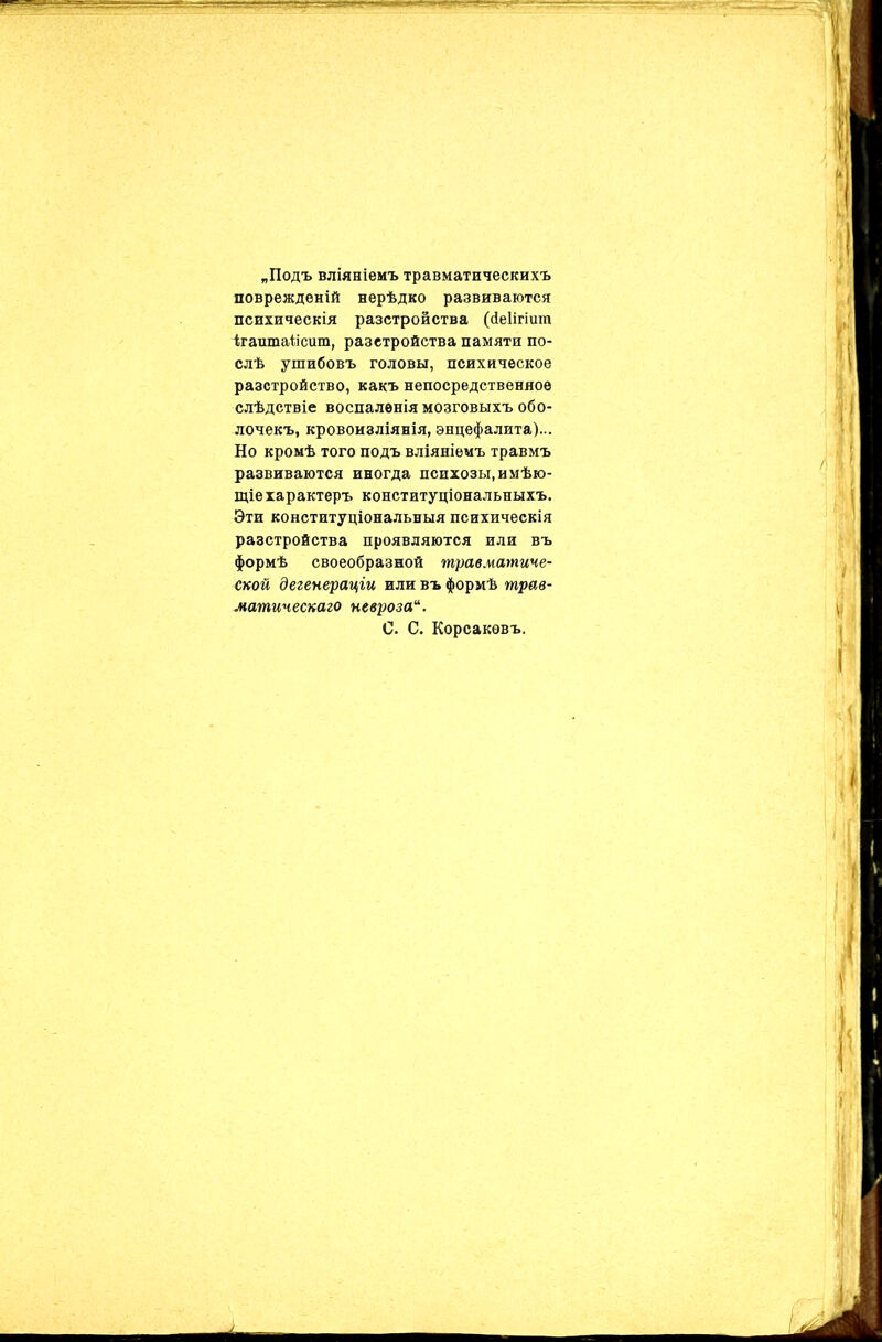 „Подъ вліяніемъ травматическихъ поврежденій нерѣдко развиваются психическія разстройства (йеіігіит ігаитаіісит, разстройства памяти по- слѣ ушибовъ головы, психическое разстройство, какъ непосредственное слѣдствіе воспаленія мозговыхъ обо- лочекъ, кровоизліянія, энцефалита)... Но кромѣ того подъ вліяніемъ травмъ развиваются иногда психозы,имѣю- щіе характеръ конституціональныхъ. Эти конституціональныя психическія разстройства проявляются или въ формѣ своеобразной травматиче- ской дегенераціи или въ формѣ трав- матическаго невроза“. С. С. Корсаковъ.