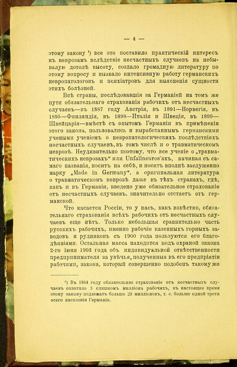 этому закону *) все это поставило практическій интересъ къ неврозамъ вслѣдствіе несчастныхъ случаевъ на небы- валую дотолѣ высоту, создало громадную литературу по этому вопросу и вызвало интенсивную работу германскихъ невропатологовъ и психіатровъ для выясненія сущности этихъ болѣзней. Всѣ страны, послѣдовавшія за Германіей на томъ же пути обязательнаго страхованія рабочихъ отъ несчастныхъ случаевъ—въ 1887 году Австрія, въ 1891—Норвегія, въ 1895—Финляндія, въ 1898—Италія и Швеція, въ 1899— Швейцарія—вмѣстѣ съ опытомъ Германіи въ примѣненіи этого закона, пользовались и выработаннымъ германскими учеными ученіемъ о невропатологическихъ послѣдствіяхъ несчастныхъ случаевъ,въ томъ числѣ и о травматическомъ неврозѣ. Неудивительно поэтому, что все ученіе о „травма- тическихъ неврозахъ или ОпШІпепгоз’ахъ, начиная съ са- маго названія, носитъ на себѣ, и носитъ вполнѣ заслуженно марку „Майе іп Оегтапу, а оригинальная литература о травматическомъ неврозѣ даже въ тѣхъ странахъ, гдѣ, какъ и въ Германіи, введено уже обязательное страхованіе отъ несчастныхъ случаевъ, значительно отстаетъ отъ гер- манской. Что касается Россіи, то у насъ, какъ извѣстно, обяза- тельнаго страхованія всѣхъ рабочихъ отъ несчастныхъ слу- чаевъ еще нѣтъ. Только небольшая сравнительно часть русскихъ рабочихъ, именно рабочіе казенныхъ горныхъ за- водовъ и рудниковъ съ 1900 года пользуются его благо- дѣяніями. Остальная масса находится йодъ охраной закона 2-го іюня 1903 года объ индивидуальной отвѣтственности предпринимателя за увѣчья, полученныя въ его предпріятіи рабочими, закона, который совершенно подобенъ такому же *) Въ 1884 году обязательное страхованіе отъ несчастныхъ слу- чаевъ охватило 3 слишкомъ милліона рабочихъ, въ настоящее время этому закону подлежатъ больше 20 милліоновъ, т. е. больше одной трети всего населенія Германіи.