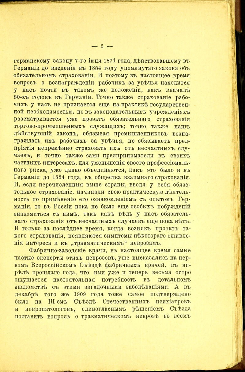 германскому закону 7-го іюня 1871 года, дѣйствовавшему въ Германіи до введенія въ 1884 году упомянутаго закона объ обязательномъ страхованіи. И поэтому въ настоящее время вопросъ о вознагражденіи рабочихъ за увѣчья находится у насъ почти въ такомъ же положеніи, какъ вначалѣ 80-хъ годовъ въ Германіи. Точно также страхованіе рабо- чихъ у насъ не признается еще на практикѣ государствен- ной необходимостью, но въ законодательныхъ учрежденіяхъ разсматривается уже проектъ обязательнаго страхованія торгово-промышленныхъ служащихъ; точно также нашъ дѣйствующій законъ, обязывая промышленниковъ возна- граждать ихъ рабочихъ за увѣчья, не обязываетъ пред- пріятія непремѣнно страховать ихъ отъ несчастныхъ слу- чаевъ, и точно также сами предприниматели въ своихъ частныхъ интересахъ, для уменьшенія своего профессіональ- наго риска, уже давно объединяются, какъ это было и въ Германіи до 1884 года, въ общества взаимнаго страхованія. И, если перечисленныя выше страны, вводя у себя обяза- тельное страхованіе, начинали свою практическую дѣятель- ность по примѣненію его ознакомленіемъ съ опытомъ Гер- маніи, то въ Россіи пока не было еще особыхъ побужденій знакомиться съ нимъ, такъ какъ вѣдь у насъ обязатель- наго страхованія отъ несчастныхъ случаевъ еще пока нѣтъ. И только за послѣднее время, когда возникъ проэктъ та- кого страхованія, появляются симптомы нѣкотораго оживле- нія интереса и къ „травматическимъ неврозамъ. Фабрично-заводскіе врачи, въ настоящее время самые частые эксперты этихъ неврозовъ, уже высказались на пер- вомъ Всероссійскомъ Съѣздѣ фабричныхъ врачей, въ ап- рѣлѣ прошлаго года, что ими уже и теперь весьма остро ощущается настоятельная потребность въ детальномъ знакомствѣ съ этими загадочными заболѣваніями. А въ декабрѣ того же 1909 года тоже самое подтверждено было на Ш-емъ Съѣздѣ Отечественныхъ психіатровъ и невропатологовъ, единогласнымъ рѣшеніемъ Съѣзда поставить вопросъ о травматическомъ неврозѣ во всемъ