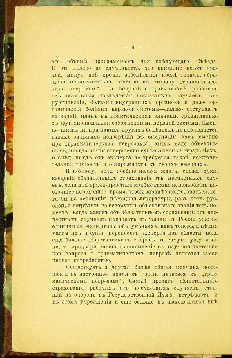 его объемѣ программнымъ для слѣдующаго Съѣзда* И это далеко не случайность, что вниманіе всѣхъ вра- чей, минуя всѣ прочія заболѣванія послѣ травмъ, обра- щено исключительно именно въ сторону „травматичес- кихъ неврозовъ. Въ вопросѣ о травматизмѣ рабочихъ всѣ остальныя .послѣдствія несчастныхъ случаевъ — хи- рургическія, болѣзни внутреннихъ органовъ и даже ор- ганическія болѣзни нервной системы—далеко отступаютъ на задній планъ въ практическомъ значеніи сравнительно съ функціональными заболѣваніями нервной системы. Имен- но нигдѣ, ни при какихъ другихъ болѣзняхъ не наблюдается такихъ сильныхъ подозрѣній въ симуляціи, какъ именно при „травматическихъ неврозахъ, этихъ мало объектив- ныхъ, иногда почти совершенно субъективныхъ страданіяхъ, и слѣд. нигдѣ отъ эксперта не требуется такой исключи- тельной точности и осторожности въ своихъ выводахъ. И поэтому, если вообще нельзя ждать, сложа руки, введенія обязательнаго страхованія отъ несчастныхъ слу- евъ, если для врача-практика крайне важно использовать на- стоящее переходное время, чтобы заранѣе подготовиться, хо- тя бы на основаніи нѣмецкой литературы, разъ нѣтъ рус. ской, и встрѣтить во всеоружіи объективнаго знанія тотъ мо- ментъ, когда законъ объ обязательномъ страхованіи отъ нес- частныхъ случаевъ призоветъ къ жизни въ Россіи уже не единичныя экспертизы объ увѣчьяхъ, какъ теперь, а цѣлыя массы ихъ и слѣд. перенесетъ эксперта изъ области пока еще больше теоретическихъ споровъ въ самую гущу жиз- ни, то предварительное ознакомленіе съ научной постанов- кой вопроса о травматическомъ неврозѣ является самой первой потребностью. Существуетъ и другая болѣе общая причина повы- шенія въ настоящее время въ Россіи интереса къ „трав- матическимъ неврозамъ. Самый проэктъ обязательнаго страхованія рабочихъ отъ несчастныхъ случаевъ, стоя- щій на очереди въ Государственной Думѣ, встрѣчаетъ и въ этомъ учрежденіи и еще больше въ находящихся внѣ