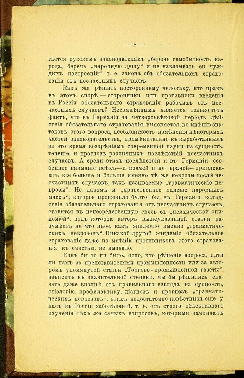 гается русскимъ законодателямъ „беречь самобытность на- рода, беречь „народную душу и не навязывать ей чуж- дыхъ построеній т. е. закона объ обязательномъ страхо- ваніи отъ несчастныхъ случаевъ. Какъ же рѣшить постороннему человѣку, кто правъ въ этомъ спорѣ — сторонники или противники введенія въ Россіи обязательнаго страхованія рабочихъ отъ нес- частныхъ случаевъ? Несомнѣннымъ является только тотъ фактъ, что въ Германіи за четвертьвѣковой періодъ дѣй- ствія обязательнаго страхованія выясняется, по мнѣнію зна- токовъ этого вопроса, необходимость измѣненія нѣкоторыхъ частей законодательства, примѣнительно къ выработаннымъ за это время воззрѣніямъ современной науки на сущность, теченіе, и прогнозъ различныхъ послѣдствій несчастныхъ случаевъ. А среди этихъ послѣдствій и въ Германіи осо- бенное вниманіе всѣхъ—и врачей и не врачей—привлека- ютъ все больше и больше именно тѣ же неврозы послѣ не- счастныхъ случаевъ, такъ называемые „травматическіе не- врозы. Не даромъ и „нравственное паденіе народныхъ массъ”, которое произошло будто бы въ Германіи вслѣд- ствіе обязательнаго страхованія отъ несчастныхъ случаевъ, ставится въ непосредственную связь съ „психической эпи- деміей, подъ которою авторъ вышеуказанной статьи ра- зумѣетъ не что иное, какъ эпидемію именно „травматиче- скихъ неврозовъ. Никакой другой эпидеміи обязательное страхованіе даже по мнѣнію противниковъ этого страхова- нія, къ счастью, не вызвало. Какъ бы то ни было, ясно, что рѣшеніе вопроса, идти ли намъ за представителями промышленности или за авто- ромъ упомянутой статьи „Торгово-промышленной газеты, зависитъ въ значительной степени, мы бы рѣшились ска- зать даже вполнѣ, отъ правильнаго взгляда на сущность, этіологію, профилактику, діагнозъ и прогнозъ „травмати- ческихъ неврозовъ, этихъ недостаточно извѣстныхъ еще у насъ въ Россіи заболѣваній, т. е. отъ строго объективнаго изученія тѣхъ же самыхъ вопросовъ, которыми начинаютъ