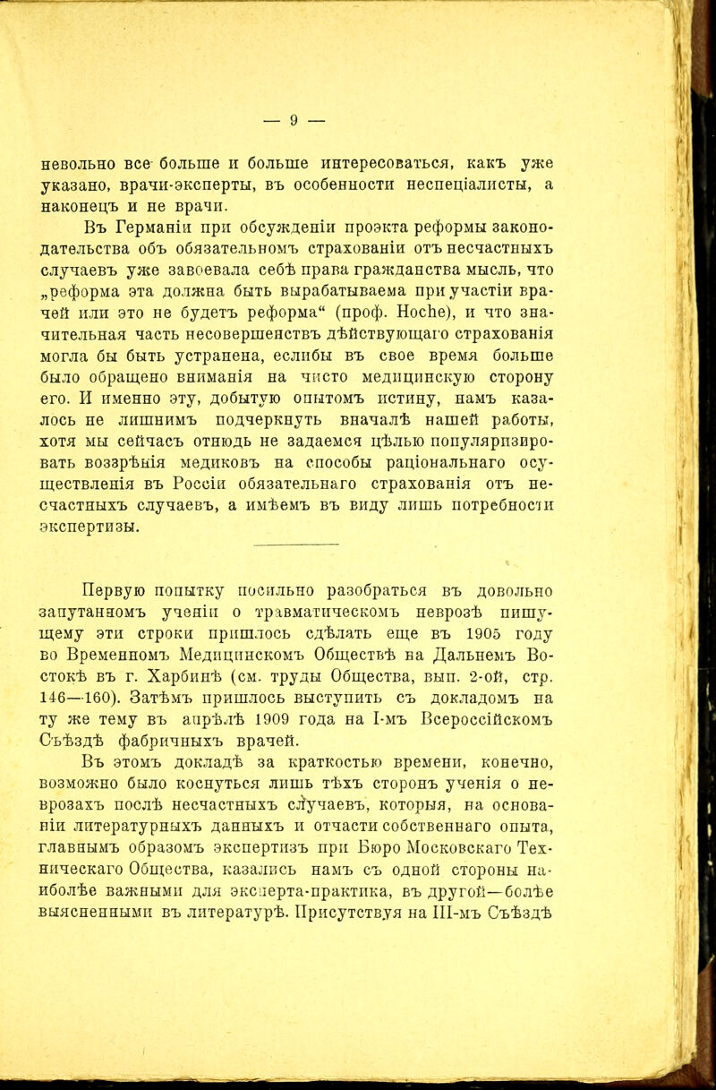 невольно все- больше и больше интересоваться, какъ уже указано, врачи-эксперты, въ особенности неспеціалисты, а наконецъ и не врачи. Въ Германіи при обсужденіи проэкта реформы законо- дательства объ обязательномъ страхованіи отъ несчастныхъ случаевъ уже завоевала себѣ права гражданства мысль, что „реформа эта должна быть вырабатываема при участіи вра- чей или это не будетъ реформа (проф. НосЬе), и что зна- чительная часть несовершенствъ дѣйствующаго страхованія могла бы быть устранена, еслибы въ свое время больше было обращено вниманія на чисто медицинскую сторону его. И именно эту, добытую опытомъ истину, намъ каза- лось не лишнимъ подчеркнуть вначалѣ нашей работы, хотя мы сейчасъ отнюдь не задаемся цѣлью популяризиро- вать воззрѣнія медиковъ на способы раціональнаго осу- ществленія въ Россіи обязательнаго страхованія отъ не- счастныхъ случаевъ, а имѣемъ въ виду лишь потребности экспертизы. Первую попытку посильно разобраться въ довольно запутанномъ ученіи о травматическомъ неврозѣ пишу- щему эти строки пришлось сдѣлать еще въ 1905 году во Временномъ Медицинскомъ Обществѣ на Дальнемъ Во- стокѣ въ г. Харбинѣ (см. труды Общества, вып. 2-ой, стр. 146—160). Затѣмъ пришлось выступить съ докладомъ на ту же тему въ апрѣлѣ 1909 года на І-мъ Всероссійскомъ Съѣздѣ фабричныхъ врачей. Въ этомъ докладѣ за краткостью времени, конечно, возможно было коснуться лишь тѣхъ сторонъ ученія о не- врозахъ послѣ несчастныхъ случаевъ, которыя, на основа- ніи литературныхъ данныхъ и отчасти собственнаго опыта, главнымъ образомъ экспертизъ при Бюро Московскаго Тех- ническаго Общества, казались намъ съ одной стороны на- иболѣе важными для эксперта-практика, въ другой—болѣе выясненными въ литературѣ. Присутствуя на ІІІ-мъ Съѣздѣ