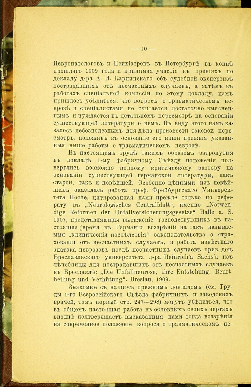 Невропатологовъ и Психіатровъ въ Петербургѣ въ концѣ прошлаго 1909 года к принимая участіе въ преніяхъ по докладу д-ра А. И. Карпинскаго объ судебной экспертизѣ пострадавшихъ отъ несчастныхъ случаевъ, а затѣмъ въ работахъ спеціальной комиссіи по этому докладу, намъ пришлось убѣдиться, что вопросъ о травматическомъ не- врозѣ и спеціалистами не считается достаточно выяснен- нымъ и нуждается въ детальномъ пересмотрѣ на основаніи существующей литературы о немъ. Въ виду этого намъ ка- залось небезполезнымъ для дѣла произнести таковой пере- смотръ, положивъ въ основаніе его наши прежнія указан- ныя выше работы о травматическомъ неврозѣ. Въ настоящемъ трудѣ такимъ образомъ затронутыя въ докладѣ 1-му фабричному Съѣзду положенія под- верглись возможно полному критическому разбору на основаніи существующей германской литературы, какъ старой, такъ и новѣйшей. Особенно цѣнными изъ новѣй- шихъ оказалась работа проф. Фрейбургекаго Универси- тета НосЬе, цитированная нами прежде только по рефе- рату въ „Меигоіо^ізсііез Сепіга1ЫаМ“, именно „ІЧоідѵеп- <1ще Ееіогшеп йег ЦпІаПѵегзісііегші&й&езеіге Наііе а. 8. 1907, представляющая выраженіе господствующихъ въ на- стоящее ^время въ Германіи воззрѣній на такъ называе- мыя „клиническія послѣдствія11 законодательства о стра- хованіи отъ несчастныхъ случаевъ, и работа извѣстнаго знатока неврозовъ послѣ несчастныхъ случаевъ прив. доц. Бреславльскаго университета д-ра Неіпгісіі’а ЗасЬв’а изъ лѣчебницы для пострадавшихъ отъ несчастныхъ случаевъ въ Бреславлѣ: „Біе ШіаНпеигозе, Шге ЕпізіеЬип^, Веигі- Ьеііші^ ппй ѴегЫіішщ“. Вгезіап, 1909. Знакомые съ нашимъ прежнимъ докладомъ (см. Тру- ды 1-го Всероссійскаго Съѣзда фабричныхъ и заводскихъ врачей, томъ первый стр. 247—298) могутъ убѣдиться, что въ общемъ настоящая работа въ основныхъ своихъ чертахъ вполнѣ подтверждаетъ высказанныя нами тогда воззрѣнія на современное положеніе вопроса о травматическомъ не-