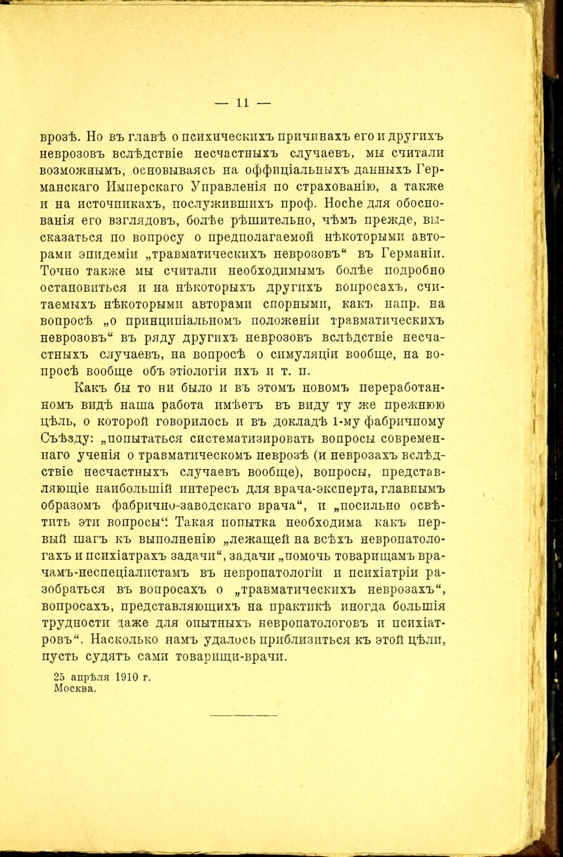 врозѣ. Но въ главѣ о психическихъ причинахъ его и другихъ неврозовъ вслѣдствіе несчастныхъ случаевъ, мы считали возможнымъ, основываясь на оффиціальныхъ данныхъ Гер- манскаго Имперскаго Управленія по страхованію, а также и на источникахъ, послужившихъ проф. Носѣе для обосно- ванія его взглядовъ, болѣе рѣшительно, чѣмъ прежде, вы- сказаться по вопросу о предполагаемой нѣкоторыми авто- рами эпидеміи „травматическихъ неврозовъ въ Германіи. Точно также мы считали необходимымъ болѣе подробно остановиться и на нѣкоторыхъ другихъ вопросахъ, счи- таемыхъ нѣкоторыми авторами спорными, какъ напр. на вопросѣ „о принципіальномъ положеніи травматическихъ неврозовъ въ ряду другихъ неврозовъ вслѣдствіе несча- стныхъ случаевъ, на вопросѣ о симуляціи вообще, на во- просѣ вообще объ этіологіи ихъ и т. п. Какъ бы то ни было и въ этомъ новомъ переработан- номъ видѣ наша работа имѣетъ въ виду ту же прежнюю цѣль, о которой говорилось и въ докладѣ 1-му фабричному Съѣзду: „попытаться систематизировать вопросы современ- наго ученія о травматическомъ неврозѣ (и неврозахъ вслѣд- ствіе несчастныхъ случаевъ вообще), вопросы, представ- ляющіе наибольшій интересъ для врача-эксперта, главнымъ образомъ фабрично-заводскаго врача, и „посильно освѣ- тить эти вопросы'! Такая попытка необходима какъ пер- вый шагъ къ выполненію „лежащей на всѣхъ невропатоло- гахъ и психіатрахъ задачи, задачи „помочь товарищамъ вра- чамъ-неспеціалистамъ въ невропатологіи и психіатріи ра- зобраться въ вопросахъ о „травматическихъ неврозахъ, вопросахъ, представляющихъ на практикѣ иногда большія трудности таже для опытныхъ невропатологовъ и психіат- ровъ. Насколько намъ удалось приблизиться къ этой цѣли, пусть судятъ сами товарищи-врачи. 25 апрѣля 1910 г. Москва.