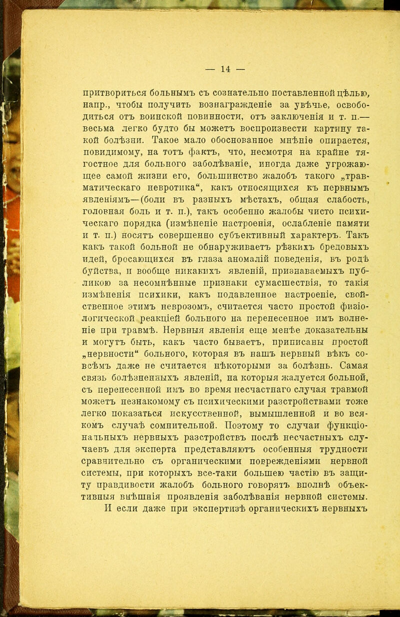 притвориться больнымъ съ сознательно поставленной цѣлью, напр., чтобы получить вознагражденіе за увѣчье, освобо- диться отъ воинской повинности, отъ заключенія и т. п.— весьма легко будто бы можетъ воспроизвести картину та- кой болѣзни. Такое мало обоснованное мнѣніе опирается, повидимому, на тотъ фактъ, что, несмотря на крайне тя- гостное для больного заболѣваніе, иногда даже угрожаю- щее самой жизни его, большинство жалобъ такого „трав- матическаго невротика, какъ относящихся къ нервнымъ явленіямъ—(боли въ разныхъ мѣстахъ, общая слабость, головная боль и т. п.), такъ особенно жалобы чисто психи- ческаго порядка (измѣненіе настроенія, ослабленіе памяти и т. п.) носятъ совершенно субъективный характеръ. Такъ какъ такой больной не обнаруживаетъ рѣзкихъ бредовыхъ идей, бросающихся въ глаза аномалій поведенія, въ родѣ буйства, и вообще никакихъ явленій, признаваемыхъ пуб- ликою за несомнѣнные признаки сумасшествія, то такія измѣненія психики, какъ подавленное настроеніе, свой- ственное этимъ неврозомъ, считается часто простой физіо- логической реакціей больного на перенесенное имъ волне- ніе при травмѣ. Нервныя явленія еще менѣе доказательны и могутъ быть, какъ часто бываетъ, приписаны простой „нервности больного, которая въ нашъ нервный вѣкъ со- всѣмъ даже не считается нѣкоторыми за болѣзнь. Самая связь болѣзненныхъ явленій, на которыя жалуется больной, съ перенесенной имъ во время несчастнаго случая травмой можетъ незнакомому съ психическими разстройствами тоже легко показаться искусственной, вымышленной и во вся- комъ случаѣ сомнительной. Поэтому то случаи функціо- нальныхъ нервныхъ разстройствъ послѣ несчастныхъ слу- чаевъ для эксперта представляютъ особенныя трудности сравнительно съ органическими поврежденіями нервной системы, при которыхъ все-таки большею частію въ защи- ту правдивости жалобъ больного говорятъ вполнѣ объек- тивныя внѣшнія проявленія заболѣванія нервной системы. И если даже при экспертизѣ органическихъ нервныхъ