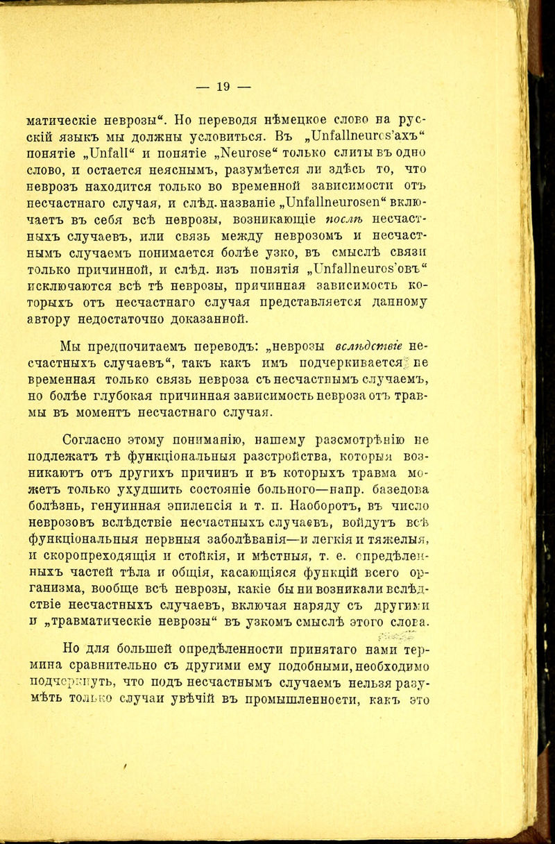 матическіе неврозы. Но переводя нѣмецкое слово на рус- скій языкъ мы должны условиться. Въ „Шіаііпеигсв’ахъ понятіе „ЦпіаІІ и понятіе „Кеигозе только слиты въ одно слово, и остается неяснымъ, разумѣется ли здѣсь то, что неврозъ находится только во временной зависимости отъ несчастнаго случая, и слѣд. названіе „ШЫІпеигозеп вклю- чаетъ въ себя всѣ неврозы, возникающіе послѣ несчаст- ныхъ случаевъ, или связь между неврозомъ и несчаст- нымъ случаемъ понимается болѣе узко, въ смыслѣ связи только причинной, и слѣд. изъ понятія „Шіаііпеигоз’овъ исключаются всѣ тѣ неврозы, причинная зависимость ко- торыхъ отъ несчастнаго случая представляется данному автору недостаточно доказанной. Мы предпочитаемъ переводъ: „неврозы вслѣдствіе не- счастныхъ случаевъ, такъ какъ имъ подчеркивается! не временная только связь невроза съ несчастнымъ случаемъ, но болѣе глубокая причинная зависимость невроза отъ трав- мы въ моментъ несчастнаго случая. Согласно этому пониманію, нашему разсмотрѣнію не подлежатъ тѣ функціональныя разстройства, которыя воз- никаютъ отъ другихъ причинъ и въ которыхъ травма мо- жетъ только ухудшить состояніе больного—напр. базедова болѣзнь, генуинная эпилепсія и т. п. Наоборотъ, въ число неврозовъ вслѣдствіе несчастныхъ случаевъ, войдутъ всѣ функціональныя нервныя заболѣванія—и легкія и тяжелыя, и скоропреходящія и стойкія, и мѣстныя, т. е. опредѣлен- ныхъ частей тѣла и общія, касающіяся функцій всего ор- ганизма, вообще всѣ неврозы, какіе бы ни возникали вслѣд- ствіе несчастныхъ случаевъ, включая наряду съ другими и „травматическіе неврозы въ узкомъ смыслѣ этого слобэ. Но для большей опредѣленности принятаго нами тер- мина сравнительно съ другими ему подобными, необходимо подчеркнуть, что подъ несчастнымъ случаемъ нельзя разу- мѣть только случаи увѣчій въ промышленности, какъ это