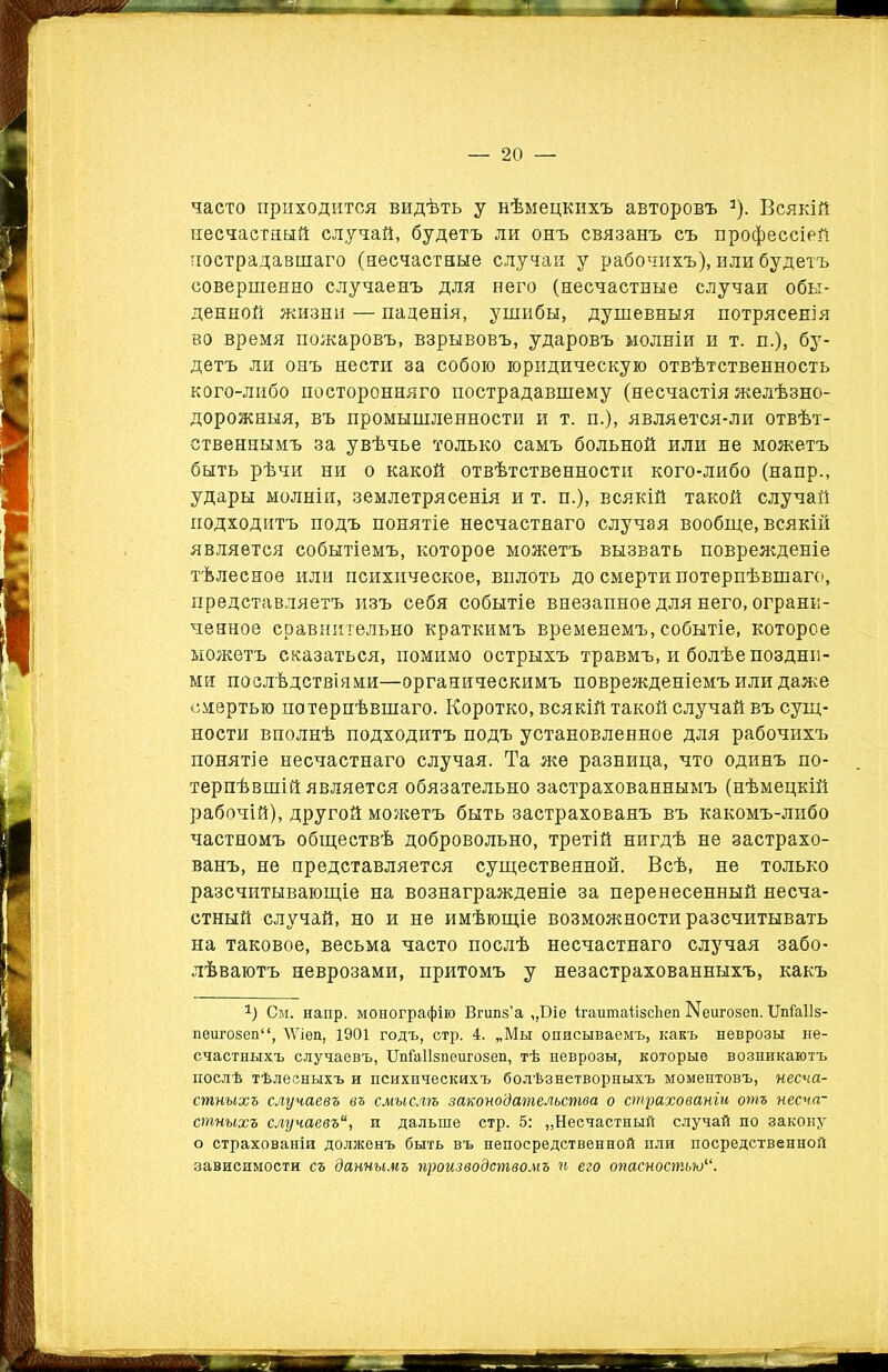 часто приходится видѣть у нѣмецкихъ авторовъ а). Всякій несчастный случай, будетъ ли онъ связанъ съ профессіей пострадавшаго (несчастные случаи у рабочихъ), или будетъ совершенно случаенъ для него (несчастные случаи обы- денной жизни — паденія, ушибы, душевныя потрясенія во время пожаровъ, взрывовъ, ударовъ молніи и т. п.), бу- детъ ли онъ нести за собою юридическую отвѣтственность кого-либо посторонняго пострадавшему (несчастія желѣзно- дорожныя, въ промышленности и т. п.), является-ли отвѣт- ственнымъ за увѣчье только самъ больной или не можетъ быть рѣчи ни о какой отвѣтственности кого-либо (наир., удары молніи, землетрясенія и т. п.), всякій такой случай подходитъ подъ понятіе несчастнаго случая вообще, всякій является событіемъ, которое можетъ вызвать поврежденіе тѣлесное или психическое, вплоть до смерти потерпѣвшаго, представляетъ изъ себя событіе внезапное для него, ограни- ченное сравнительно краткимъ временемъ, событіе, которое можетъ сказаться, помимо острыхъ травмъ, и болѣе поздни- ми послѣдствіями—органическимъ поврежденіемъ или даже смертью потерпѣвшаго. Коротко, всякій такой случай въ сущ- ности вполнѣ подходитъ подъ установленное для рабочихъ понятіе несчастнаго случая. Та же разница, что одинъ по- терпѣвшій является обязательно застрахованнымъ (нѣмецкій рабочій), другой можетъ быть застрахованъ въ какомъ-либо частномъ обществѣ добровольно, третій нигдѣ не застрахо- ванъ, не представляется существенной. Всѣ, не только разсчитывающіе на вознагражденіе за перенесенный несча- стный случай, но и не имѣющіе возможности разсчитывать на таковое, весьма часто послѣ несчастнаго случая забо- лѣваютъ неврозами, притомъ у незастрахованныхъ, какъ г) См. напр. монографію Вгипз’а „Біе ігаитаіізсЬеп Ыеигозеп. Шіаііз- пеигозеп“, ЛѴіеп, 1901 годъ, стр. 4. „Мы описываемъ, какъ неврозы не- счастныхъ случаевъ, ІМаІІзпеигозеп, тѣ неврозы, которые возникаютъ послѣ тѣлесныхъ и психическихъ болѣзнетворныхъ моментовъ, несча- стныхъ случаевъ въ смыслѣ законодательства о страхованіи отъ несча- стныхъ случаевъи дальше стр. 5: „Несчастный случай по закону о страхованіи долженъ быть въ непосредственной пли посредственной зависимости съ даннымъ производствомъ и его опасностью“.