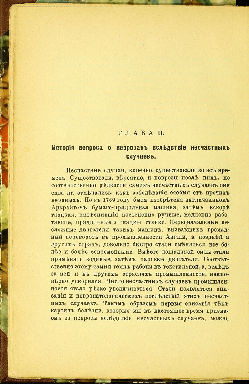 ГЛАВА II. Исторія вопроса о неврозахъ вслѣдствіе несчастныхъ случаевъ. Несчастные случаи, конечно, существовали во всѣ вре- мена. Существовали, вѣроятно, и неврозы послѣ нихъ, но соотвѣтственно рѣдкости самихъ несчастныхъ случаевъ они едва ли отмѣчались, какъ заболѣванія особыя отъ прочихъ нервныхъ. Но въ 1769 году была изобрѣтена англичаниномъ Аркрайтомъ бумаго-прядильная машина, затѣмъ вскорѣ ткацкая, вытѣснившія постепенно ручные, медленно рабо- тавшіе, прядильные и ткацкіе станки. Первоначальные не- сложные двигатели такихъ машинъ, вызвавшихъ громад- ный переворотъ въ промышленности Англіи, а позднѣй и другихъ странъ, довольно быстро стали смѣняться все бо- лѣе и болѣе современными. Вмѣсто лошадиной силы стали примѣнять водяные, затѣмъ паровые двигатели. Соотвѣт- ственно этому самый темпъ работы въ текстильной, а, вслѣдъ за ней и въ другихъ отрасляхъ промышленности, неимо- вѣрно ускорился. Число несчастныхъ случаевъ промышлен- ности стало рѣзко увеличиваться. Стали появляться опи- санія и невропатологическихъ послѣдствій этихъ несчаст- ныхъ случаевъ. Такимъ образомъ первыя описанія тѣхъ картинъ болѣзни, которыя мы въ настоящее время призна- емъ за неврозы вслѣдствіе несчастныхъ случаевъ, можно