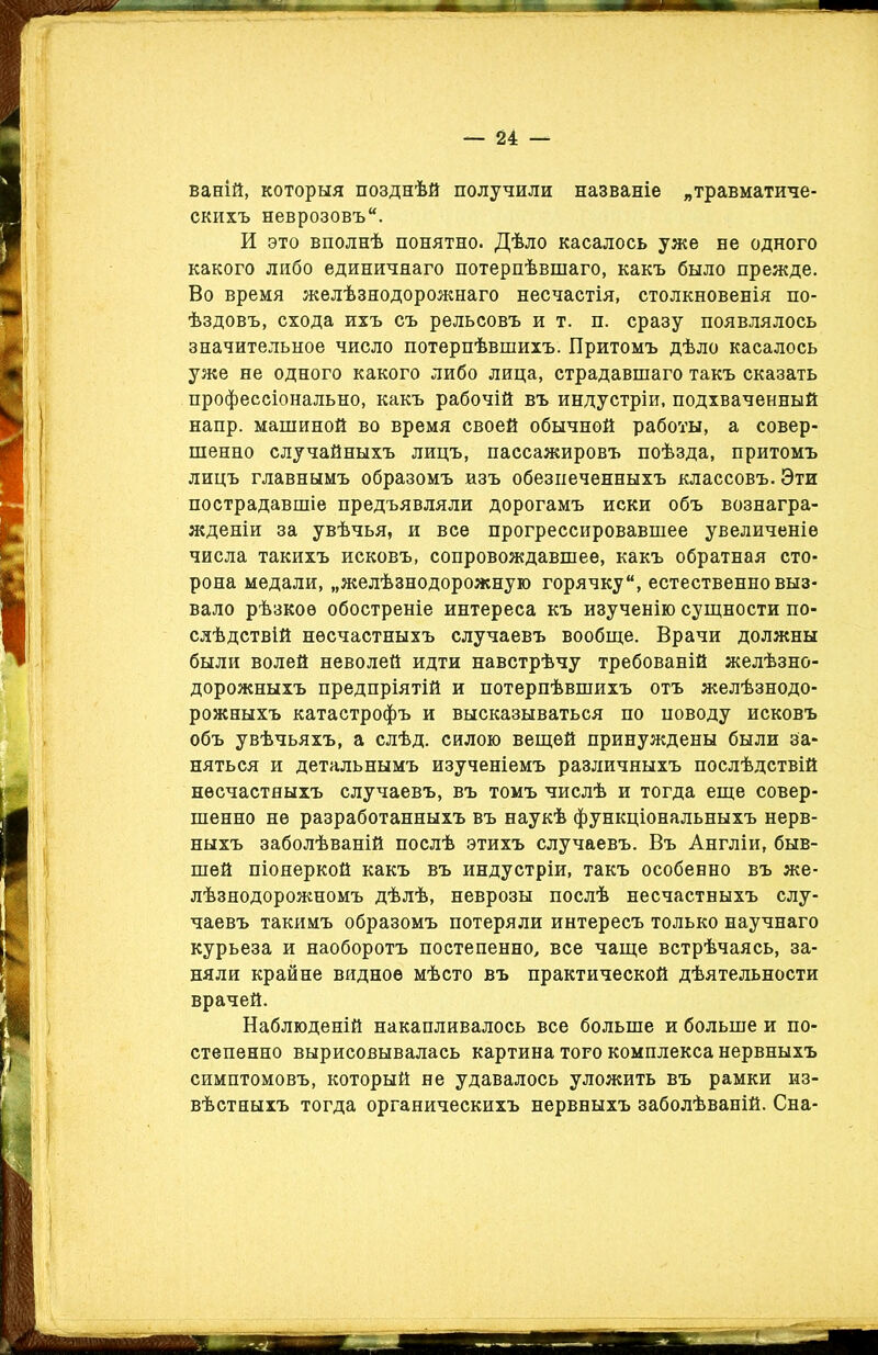ваній, которыя позднѣй получили названіе „травматиче- скихъ неврозовъ. И это вполнѣ понятно. Дѣло касалось уже не одного какого либо единичнаго потерпѣвшаго, какъ было прежде. Во время желѣзнодорожнаго несчастія, столкновенія по- ѣздовъ, схода ихъ съ рельсовъ и т. п. сразу появлялось значительное число потерпѣвшихъ. Притомъ дѣло касалось уже не одного какого либо лица, страдавшаго такъ сказать профессіонально, какъ рабочій въ индустріи, подхваченный напр. машиной во время своей обычной работы, а совер- шенно случайныхъ лицъ, пассажировъ поѣзда, притомъ лицъ главнымъ образомъ изъ обезпеченныхъ классовъ. Эти пострадавшіе предъявляли дорогамъ иски объ вознагра- жденіи за увѣчья, и все прогрессировавшее увеличеніе числа такихъ исковъ, сопровождавшее, какъ обратная сто- рона медали, „желѣзнодорожную горячку, естественно выз- вало рѣзкое обостреніе интереса къ изученію сущности по- слѣдствій несчастныхъ случаевъ вообще. Врачи должны были волей неволей идти навстрѣчу требованій желѣзно- дорожныхъ предпріятій и потерпѣвшихъ отъ желѣзнодо- рожныхъ катастрофъ и высказываться по поводу исковъ объ увѣчьяхъ, а слѣд. силою вещей принуждены были за- няться и детальнымъ изученіемъ различныхъ послѣдствій несчастныхъ случаевъ, въ томъ числѣ и тогда еще совер- шенно не разработанныхъ въ наукѣ функціональныхъ нерв- ныхъ заболѣваній послѣ этихъ случаевъ. Въ Англіи, быв- шей піонеркой какъ въ индустріи, такъ особенно въ же- лѣзнодорожномъ дѣлѣ, неврозы послѣ несчастныхъ слу- чаевъ такимъ образомъ потеряли интересъ только научнаго курьеза и наоборотъ постепенно, все чаще встрѣчаясь, за- няли крайне видное мѣсто въ практической дѣятельности врачей. Наблюденій накапливалось все больше и больше и по- степенно вырисовывалась картина того комплекса нервныхъ симптомовъ, который не удавалось уложить въ рамки из- вѣстныхъ тогда органическихъ нервныхъ заболѣваній. Сна-