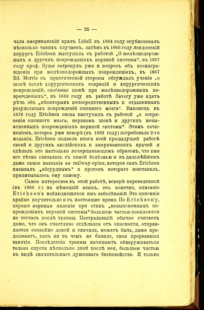 — 26 — чала американскій врачъ Еісіеіі въ 1864 году опубликовалъ нѣсколько такихъ случаевъ, затѣмъ въ 1866 году лондонскій хирургъ Егісіізеп выступилъ съ работой „О желѣзнодорож- ныхъ и другихъ поврежденіяхъ нервной системы, въ 1867 году проф. 8уте затронулъ уже и вопросъ объ вознагра- жденіи при желѣзнодорожныхъ поврежденіяхъ, въ 1867 Есі. Моггіз съ практической стороны обсуждалъ ученіе .о шокѣ послѣ хирургическихъ операцій и хирургическихъ поврежденій, особенно шокѣ при желѣзнодорожныхъ по- врежденіяхъ, въ 1869 году въ работѣ Ваѵогу уже идетъ рѣчь объ „нѣкоторыхъ непосредственныхъ и отдаленныхъ результатахъ поврежденій спинного мозга*. Наконецъ въ 1876 году Егісіізеп снова выступилъ съ работой „о сотря- сеніи спинного мозга, нервномъ шокѣ и другихъ невы- ясненныхъ поврежденіяхъ нервной системы. Этимъ сочи- неніемъ, которое уже вскорѣ (въ 1882 году) потребовало 2-го изданія, Егісіізеп подвелъ итоги всей предыдущей работѣ своей и другихъ англійскихъ и американскихъ врачей и сдѣлалъ это настолько исчерпывающимъ образомъ, что имя его тѣсно связалось съ самой болѣзнью и въ дальнѣйшемъ даже самое названіе ея гаіНѵау-зріпе, которое самъ Егісіізеп называлъ „абсурднымъ и противъ котораго возставалъ, приписывалось ему самому. Самое интересное въ этой работѣ, вскорѣ переведенной (въ 1868 г.) на нѣмецкій языкъ, это, конечно, описаніе Е г і с Ь з е п’а наблюдавшихся имъ заболѣваній. Это описаніе крайне поучительно и въ настоящее время. По Е г і с 1і в е п’у, первыя нервныя явленія при этихъ „невыясненныхъ по- врежденіяхъ нервной системы большею частью появляются не тотчасъ послѣ травмы. Пострадавшій обычно считаетъ даже, что онъ счастливо отдѣлался отъ опасности, отправ- ляется спокойно домой и сначала, можетъ быть, даже про- должаетъ, какъ ни въ чемъ не бывало, своя прерванныя занятія. Послѣдствія травмы начинаютъ обнаруживаться только спустя нѣсколько дней послѣ нея, большею частью въ видѣ значительнаго душевнаго безпокойства. И только