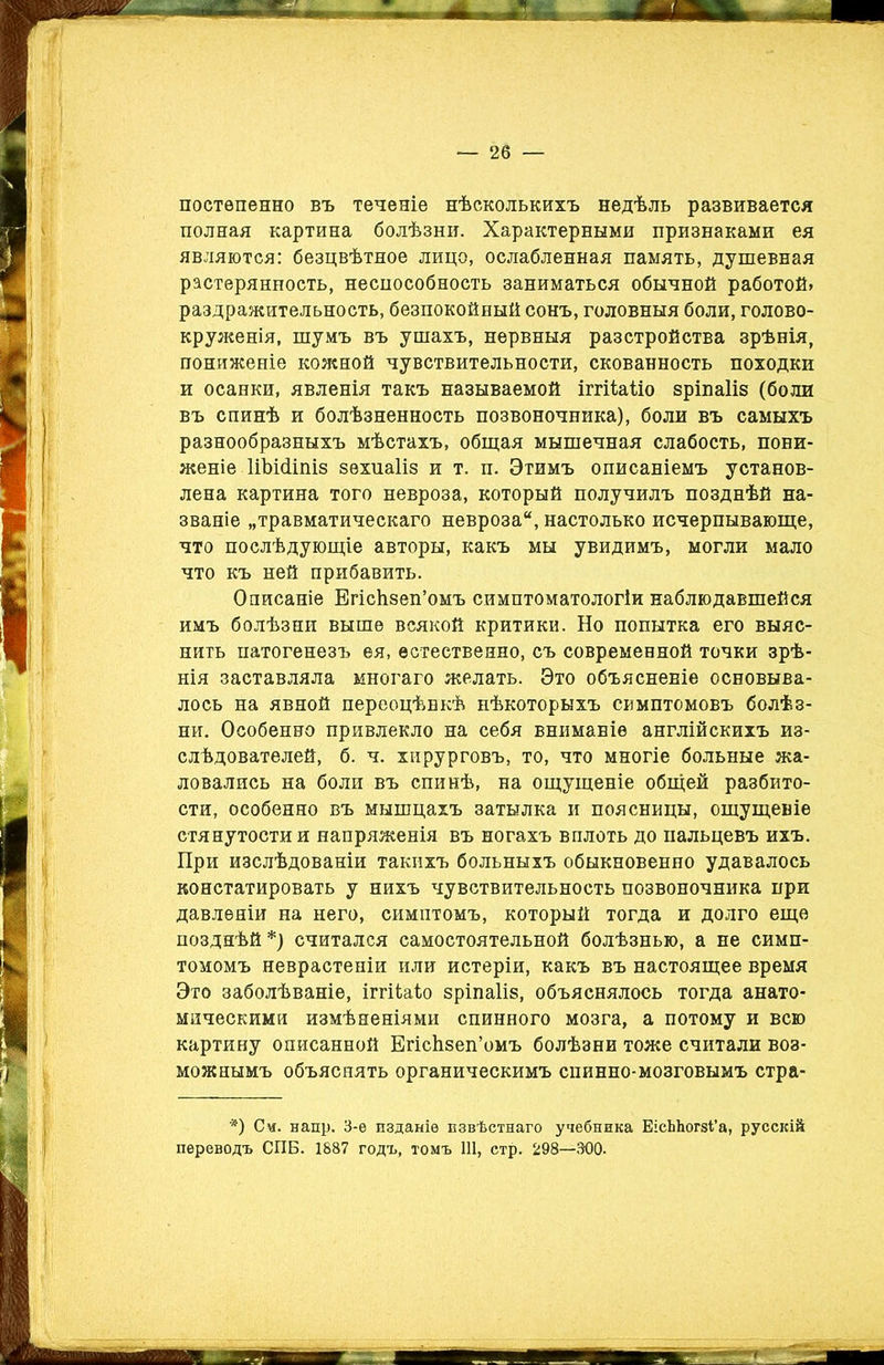 постепенно въ теченіе нѣсколькихъ недѣль развивается полная картина болѣзни. Характерными признаками ея являются: безцвѣтное лицо, ослабленная память, душевная растерянность, неспособность заниматься обычной работой» раздражительность, безпокойный сонъ, головныя боли, голово- круженія, шумъ въ ушахъ, нервныя разстройства зрѣнія, пониженіе кожной чувствительности, скованность походки и осанки, явленія такъ называемой іггіЫло зріпаііз (боли въ спинѣ и болѣзненность позвоночника), боли въ самыхъ разнообразныхъ мѣстахъ, общая мышечная слабость, пони- женіе Шжііпіз зехпаііз и т. п. Этимъ описаніемъ установ- лена картина того невроза, который получилъ позднѣй на- званіе „травматическаго невроза, настолько исчерпывающе, что послѣдующіе авторы, какъ мы увидимъ, могли мало что къ ней прибавить. Описаніе Бгісіізеп’омъ симптоматологіи наблюдавшейся имъ болѣзни выше всякой критики. Но попытка его выяс- нить патогенезъ ея, естественно, съ современной точки зрѣ- нія заставляла многаго желать. Это объясненіе основыва- лось на явной переоцѣнкѣ нѣкоторыхъ симптомовъ болѣз- ни. Особенно привлекло на себя вниманіе англійскихъ из- слѣдователей, б. ч. хирурговъ, то, что многіе больные жа- ловались на боли въ спинѣ, на ощущеніе общей разбито- сти, особенно въ мышцахъ затылка и поясницы, ощущеніе стянутостии напряженія въ ногахъ вплоть до пальцевъ ихъ. При изслѣдованіи такихъ больныхъ обыкновенно удавалось констатировать у нихъ чувствительность позвоночника при давленіи на него, симптомъ, который тогда и долго еще позднѣй *) считался самостоятельной болѣзнью, а не симп- томомъ неврастеніи или истеріи, какъ въ настоящее время Это заболѣваніе, іггііаѣо зріпаііз, объяснялось тогда анато- мическими измѣненіями спинного мозга, а потому и всю картину описанной Егісѣзеп’омъ болѣзни тоже считали воз- можнымъ объяснять органическимъ спинно-мозговымъ стра- *) Си. напр. 3-е изданіе извѣстнаго учебника ЕісЫіогзГа, русскій переводъ СПБ. 1887 годъ, томъ 111, стр. 298—300.