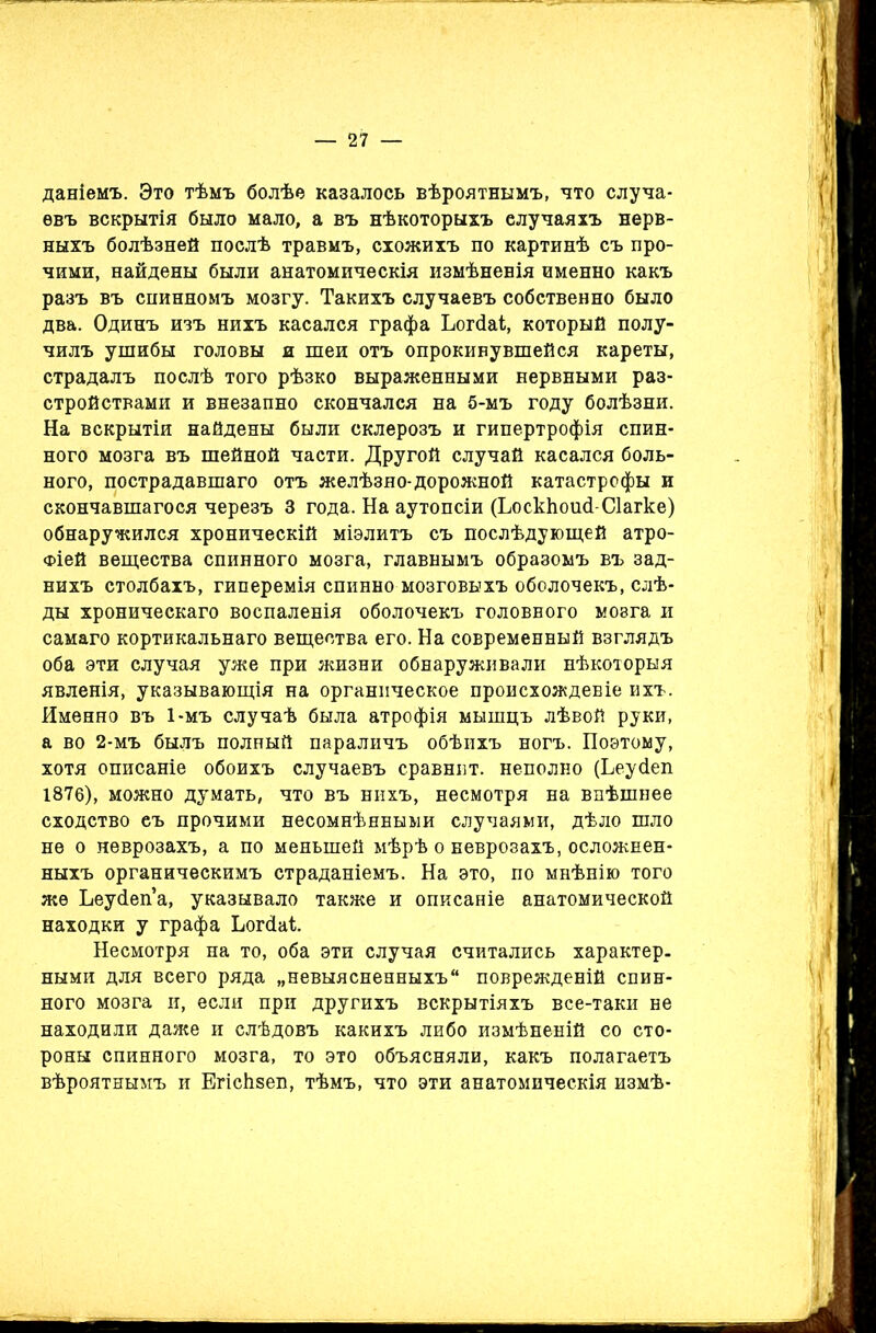 даніемъ. Это тѣмъ болѣѳ казалось вѣроятнымъ, что случа- евъ вскрытія было мало, а въ нѣкоторыхъ случаяхъ нерв- ныхъ болѣзней послѣ травмъ, схожихъ по картинѣ съ про- чими, найдены были анатомическія измѣненія именно какъ разъ въ снинномъ мозгу. Такихъ случаевъ собственно было два. Одинъ изъ нихъ касался графа Ьогйаі, который полу- чилъ ушибы головы и шеи отъ опрокинувшейся кареты, страдалъ послѣ того рѣзко выраженными нервными раз- стройствами и внезапно скончался на 5-мъ году болѣзни. На вскрытіи найдены были склерозъ и гипертрофія спин- ного мозга въ шейной части. Другой случай касался боль- ного, пострадавшаго отъ желѣзно-дорожной катастрофы и скончавшагося черезъ 3 года. На аутопсіи (ЬоскЬошІ-СІагке) обнаружился хроническій міэлитъ съ послѣдующей атро- фіей вещества спинного мозга, главнымъ образомъ въ зад- нихъ столбахъ, гиперемія спинно мозговыхъ оболочекъ, слѣ- ды хроническаго воспаленія оболочекъ головного мозга и самаго кортикальнаго вещества его. На современный взглядъ оба эти случая уже при жизни обнаруживали нѣкоторыя явленія, указывающія на органическое происхожденіе ихъ. Именно въ 1-мъ случаѣ была атрофія мышцъ лѣвой руки, а во 2-мъ былъ полный параличъ обѣихъ ногъ. Поэтому, хотя описаніе обоихъ случаевъ сравнит, неполно (Ьеусіеп 1876), можно думать, что въ нихъ, несмотря на внѣшнее сходство еъ прочими несомнѣнными случаями, дѣло шло не о неврозахъ, а по меньшей мѣрѣ о неврозахъ, осложнен- ныхъ органическимъ страданіемъ. На это, по мнѣнію того же Ьеуйеп’а, указывало также и описаніе анатомической находки у графа Ьогсіаі. Несмотря на то, оба эти случая считались характер, ными для всего ряда „невыясненныхъ поврежденій спин- ного мозга и, если при другихъ вскрытіяхъ все-таки не находили даже и слѣдовъ какихъ либо измѣненій со сто- роны спинного мозга, то это объясняли, какъ полагаетъ вѣроятнымъ и Егісіізеп, тѣмъ, что эти анатомическія измѣ-