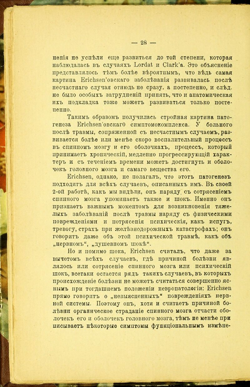 нѳяія нѳ успѣли еще развиться до той степени, которая наблюдалась въ случаяхъ Ьогсіаі и Сіагк’а. Это объясненіе представлялось тѣмъ болѣе вѣроятнымъ, что вѣдь самая картина ЕгісЬзеп’овскаго заболѣванія развивалась послѣ несчастнаго случая отнюдь не сразу, а постепенно, и слѣд. не было особыхъ затрудненій принять, что и анатомическая ихъ подкладка тоже можетъ развиваться только посте- пенно. Такимъ образомъ получилась стройная картина пато- генеза ЕгісЬзеп’овскагО симптомокомплекса. У больного послѣ травмы, сопряженной съ несчастнымъ случаемъ, раз- вивается болѣе или менѣе скоро воспалительный процессъ въ спинномъ мозгу и его оболочкахъ, процессъ, который принимаетъ хроническій, медленно прогрессирующій харак- теръ и съ теченіемъ времени можетъ достигнуть и оболо- чекъ головного мозга и самаго вещества его. Егіскзеп, однако, не полагалъ, что этотъ патогенезъ подходитъ для всѣхъ случаевъ, описанныхъ имъ. Въ своей 2-ой работѣ, какъ мы видѣли, онъ наряду; съ сотрясеніемъ спинного мозга упоминаетъ также и шокъ. Именно онъ признаетъ важнымъ моментомъ для возникновенія тяже- лыхъ заболѣваній послѣ травмы наряду съ физическими поврежденіями и потрясенія психическія, какъ испугъ, тревогу, страхъ при желѣзнодорожныхъ катастрофахъ; онъ говоритъ даже объ этой психической травмѣ, какъ объ „нервномъ, „душевномъ шокѣ. Но и помимо шока, ЕгісЬзеп считалъ, что даже за вычетомъ всѣхъ случаевъ, гдѣ причиной болѣзни яв- лялось или сотрясеніе спинного мозга или психическій шокъ, всетаки остается рядъ такихъ случаевъ, въ которыхъ происхожденіе болѣзни не можетъ считаться совершенно яс- нымъ при тогдашнемъ положеніи невропатологіи: ЕгісЬзеп прямо говоритъ о „невыясненныхъ поврежденіяхъ нерв- ной системы. Поэтому онъ, хотя и считаетъ причиной бо- лѣзни органическое страданіе спинного мозга отчасти обо- лочекъ его и оболочекъ головного мозга, тѣмъ не менѣе при писываетъ нѣкоторые симптомы функціональнымъ измѣне-