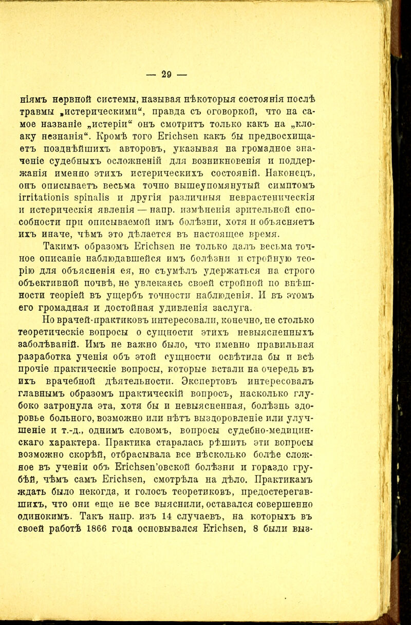ніямъ нервной системы, называя нѣкоторыя состоянія послѣ травмы .истерическими, правда съ оговоркой, что на са- мое названіе „истеріи онъ смотритъ только какъ на „кло- аку незнанія. Кромѣ того ЕгісЬзеп какъ бы предвосхища- етъ позднѣйшихъ авторовъ, указывая на громадное зна- ченіе судебныхъ осложненій для возникновенія и поддер- жанія именно этихъ истерическихъ состояній. Наконецъ, онъ описываетъ весьма точно вышеупомянутый симптомъ іггііаііопіз зріпаііз и другія различныя неврастеническія и истерическія явленія — напр. измѣненія зрительной спо- собности при описываемой имъ болѣзни, хотя и объясняетъ ихъ иначе, чѣмъ это дѣлается въ настоящее время. Такимъ образомъ Егісіізеп не только далъ весьма точ- ное описаніе наблюдавшейся имъ болѣзни и стройную тео- рію для объясненія ея, но съ умѣлъ удержаться на строго объективной почвѣ, не увлекаясь своей стройной по внѣш- ности теоріей въ ущербъ точности наблюденія. И въ этомъ его громадная и достойная удивленія заслуга. Но врачей-практиковъ интересовали, конечно, не столько теоретическіе вопросы о сущности этйхъ невыясненныхъ заболѣваній. Имъ не важно было, что именно правильная разработка ученія объ этой сущности освѣтила бы и всѣ прочіе практическіе вопросы, которые встали на очередь въ ихъ врачебной дѣятельности. Экспертовъ интересовалъ главнымъ образомъ практическій вопросъ, насколько глу- боко затронула эта, хотя бы и невыясненная, болѣзнь здо- ровье больного, возможно или нѣтъ выздоровленіе или улуч- шеніе и т.-д., однимъ словомъ, вопросы судебно-медицин- скаго характера. Практика старалась рѣшить эти вопросы возможно скорѣй, отбрасывала все нѣсколько болѣе слож- ное въ ученіи объ Егісйзеп’овской болѣзни и гораздо гру- бѣй, чѣмъ самъ ЕгісЬзеп, смотрѣла на дѣло. Практикамъ ждать было некогда, и голосъ теоретиковъ, предостерегав- шихъ, что они еще не все выяснили, оставался совершенно одинокимъ. Такъ напр. изъ 14 случаевъ, на которыхъ въ своей работѣ 1866 года основывался ЕгісЬзеп, 8 были выз-