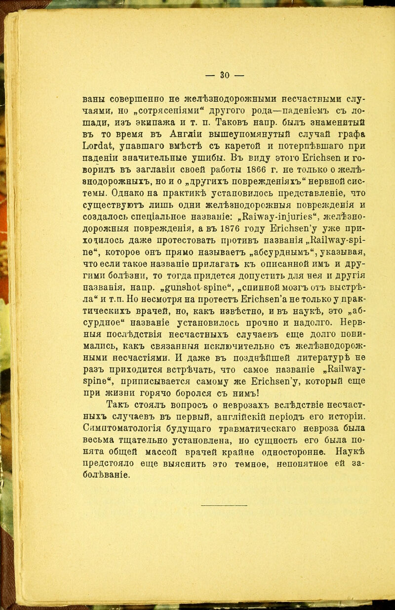 ваны совершенно не желѣзнодорожными несчастными слу- чаями, но „сотрясеніями другого рода—паденіемъ съ ло- шади, изъ экипажа и т. п. Таковъ напр. былъ знаменитый въ то время въ Англіи вышеупомянутый случай графа Ьогйаі, упавшаго вмѣстѣ съ каретой и потерпѣвшаго при паденіи значительные ушибы. Въ виду этого ЕгісЪзеп и го- ворилъ въ заглавіи своей работы 1866 г. не только о желѣ- знодорожныхъ, но и о „другихъ поврежденіяхъ нервной сис- темы. Однако на практикѣ установилось представленіе, что существуютъ лишь одни желѣзнодорожныя поврежденія и создалось спеціальное названіе: „Кашау-ііуигіез, желѣзно- дорожныя поврежденія, а въ 1876 году ЕгісЬзеп’у уже при- ходилось даже протестовать противъ названія „Каі1\ѵау-зрі- пе“, которое онъ прямо называетъ „абсурднымъ, указывая, что если такое названіе прилагать къ описанной имъ и дру- гими болѣзни, то тогда придется допустить для нея и другія названія, напр. „^ипзЬоѣзріпе, „спинной мозгъ отъ выстрѣ- ла и т.п. Но несмотря на протестъ Егісіізеп’а не только у прак- тическихъ врачей, но, какъ извѣстно, и въ наукѣ, это „аб- сурдное названіе установилось прочно и надолго. Нерв- ныя послѣдствія несчастныхъ случаевъ еще долго пони- мались, какъ связанныя исключительно съ желѣзнодорож- ными несчастіями. И даже въ позднѣйшей литературѣ не разъ приходится встрѣчать, что самое названіе „КаіЬѵау- зріпе, приписывается самому же ЕгісЬзеп’у, который еще при жизни горячо боролся съ нимъ! Такъ стоялъ вопросъ о неврозахъ вслѣдствіе несчаст- ныхъ случаевъ въ первый, англійскій періодъ его исторіи. Симптоматологія будущаго травматическаго невроза была весьма тщательно установлена, но сущность его была по- нята общей массой врачей крайне односторонне. Наукѣ предстояло еще выяснить это темное, непонятное ей за- болѣваніе.