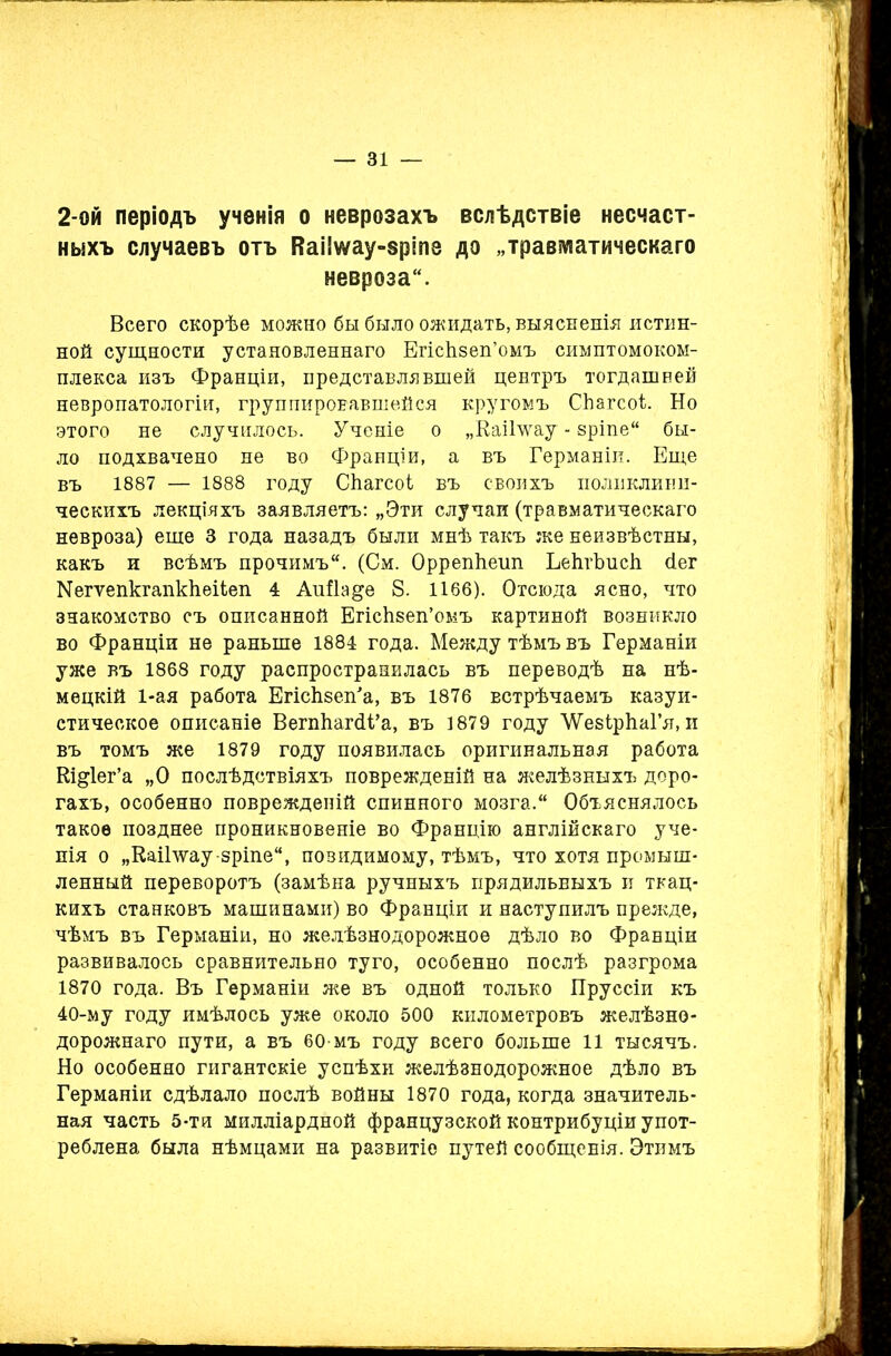 2-ой періодъ ученія о неврозахъ вслѣдствіе несчаст- ныхъ случаевъ отъ ВаИѵуау-вріпе до „травматическаго невроза. Всего скорѣе можно бы было ожидать, выясненія истин- ной сущности установленнаго ЕгісЬзеп’омъ симптомоком- плекса изъ Франціи, представлявшей центръ тогдашней невропатологіи, группировавшейся кругомъ СЬагсоѣ Но этого не случилось. Ученіе о „Каіі’ѵѵау - зріпе бы- ло подхвачено не во Франціи, а въ Германіи. Еще въ 1887 — 1888 году СЬагсоі въ своихъ поликлини- ческихъ лекціяхъ заявляетъ: „Эти случаи (травматическаго невроза) еще 3 года назадъ были мнѣ такъ же неизвѣстны, какъ и всѣмъ прочимъ. (См. ОррепЬеип ЪеІігЪисІі йег Кегѵепкгапкѣеііеп 4 АиНа&е 8. 1166). Отсюда ясно, что знакомство съ описанной ЕпсЬзеп’омъ картиной возникло во Франціи не раньше 1884 года. Между тѣмъ въ Германіи уже въ 1868 году распространилась въ переводѣ на нѣ- мецкій 1-ая работа ЕгіскзелГа, въ 1876 встрѣчаемъ казуи- стическое описаніе ВегпЬагйі’а, въ 1879 году ЛѴезЬрІіаГя, и въ томъ же 1879 году появилась оригинальная работа Кі&іег’а „О послѣдствіяхъ поврежденій на желѣзныхъ доро- гахъ, особенно поврежденій спинного мозга. Объяснялось такое позднее проникновеніе во Францію англійскаго уче- нія о „КаШѵау-зріпе, повидимому, тѣмъ, что хотя промыш- ленный переворотъ (замѣна ручныхъ прядильныхъ и ткац- кихъ станковъ машинами) во Франціи и наступилъ прежде, чѣмъ въ Германіи, но желѣзнодорожное дѣло во Франціи развивалось сравнительно туго, особенно послѣ разгрома 1870 года. Въ Германіи же въ одной только Пруссіи къ 40-му году имѣлось уже около 500 километровъ желѣзно- дорожнаго пути, а въ 60-мъ году всего больше 11 тысячъ. Но особенно гигантскіе успѣхи желѣзнодорожное дѣло въ Германіи сдѣлало послѣ войны 1870 года, когда значитель- ная часть 5-ти милліардной французской контрибуціи упот- реблена была нѣмцами на развитіе путей сообщенія. Этимъ