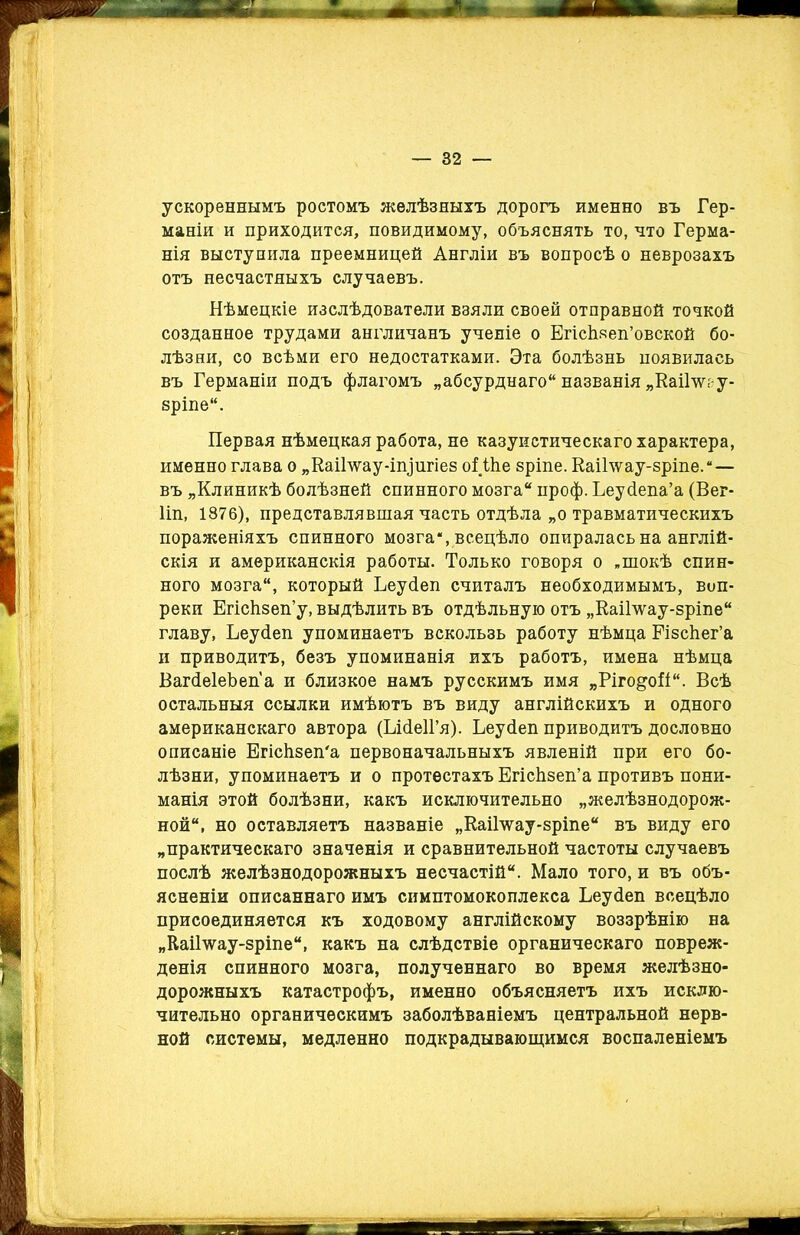 ускореннымъ ростомъ желѣзныхъ дорогъ именно въ Гер- маніи и приходится, повидимому, объяснять то, что Герма- нія выступила преемницей Англіи въ вопросѣ о неврозахъ отъ несчастныхъ случаевъ. Нѣмецкіе изслѣдователи взяли своей отправной точкой созданное трудами англичанъ ученіе о ЕгісЬзеп’овской бо- лѣзни, со всѣми его недостатками. Эта болѣзнь появилась въ Германіи подъ флагомъ „абсурднаго названія „Каііту- зріпе. Первая нѣмецкая работа, не казуистическаго характера, именно глава о „КаіЬѵау-ішіигіез оі Піе зріпе. КаіГѵѵау-зріпе.”— въ „Клиникѣ болѣзней спинного мозга проф. Ьеубепа’а (Вег- Пп, 1876), представлявшая часть отдѣла „о травматическихъ пораженіяхъ спинного мозга*, всецѣло опиралась на англій- скія и американскія работы. Только говоря о „шокѣ спин- ного мозга, который Ьеусіеп считалъ необходимымъ, воп- реки Егісѣзеп’у, выдѣлить въ отдѣльную отъ „КаіГѵѵау-зріпе главу, Ьеусіеп упоминаетъ вскользь работу нѣмца Різсѣег’а и приводитъ, безъ упоминанія ихъ работъ, имена нѣмца ВагсІеІеЪеп'а и близкое намъ русскимъ имя „Ріго&оіі. Всѣ остальныя ссылки имѣютъ въ виду англійскихъ и одного американскаго автора (ЬісІеІГя). Ьеусіеп приводитъ дословно описаніе Егісѣзеп'а первоначальныхъ явленій при его бо- лѣзни, упоминаетъ и о протестахъ ЕгісЬзеп’а противъ пони- манія этой болѣзни, какъ исключительно „желѣзнодорож- ной, но оставляетъ названіе „Каіілѵау-зріпе въ виду его „практическаго значенія и сравнительной частоты случаевъ послѣ желѣзнодорожныхъ несчастій. Мало того, и въ объ- ясненіи описаннаго имъ снмптомокоплекса Ьеусіеп всецѣло присоединяется къ ходовому англійскому воззрѣнію на „Каіілѵау-зріпе, какъ на слѣдствіе органическаго повреж- денія спинного мозга, полученнаго во время желѣзно- дорожныхъ катастрофъ, именно объясняетъ ихъ исклю- чительно органическимъ заболѣваніемъ центральной нерв- ной системы, медленно подкрадывающимся воспаленіемъ