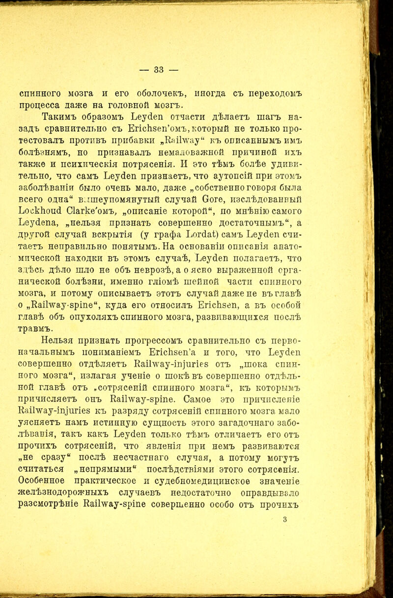 спинного мозга и его оболочекъ, нногда съ переходомъ процесса даже на головной мозгъ. Такимъ образомъ Ьеусіеп отчаети дѣлаетъ шагъ на- задъ сравнительно съ Егісіізеп’омъ, который не только про- тестовалъ противъ прибавки „Каі-Гѵѵау къ описаннымъ имъ болѣзнямъ, но признавалъ немаловажной причиной ихъ также и психическія потрясенія. И это тѣмъ болѣе удиви- тельно, что самъ Ьеусіеп признаетъ, что аутопсій при этомъ заболѣваніи было очень мало, даже „собственноговоря была всего одна вышеупомянутый случай Ооге, изслѣдованный ЬоскЬоисІ Сіагке'омъ, „описаніе которой, по мнѣнію самого Ьеусіепа, „нельзя признать совершенно достаточнымъ, а другой случай вскрытія (у графа Ьогсіаі) самъ Ьеусіеп счи- таетъ неправильно понятымъ. На основаніи описанія анато- мической находки въ этомъ случаѣ, Ьеусіеп полагаетъ, что здѣсь дѣло шло не объ неврозѣ, а о ясно выраженной орга- нической болѣзни, именно гліомѣ шейной части спинного мозга, и потому описываетъ этотъ случай даже не въ главѣ о „Каіінгау-зріпе, куда его относилъ ЕгісЬзеп, а въ особой главѣ объ опухоляхъ спинного мозга, развивающихся послѣ травмъ. Нельзя признать прогрессомъ сравнительно съ перво- начальнымъ пониманіемъ ЕгісЬзеп’а и того, что Ьеусіеп совершенно отдѣляетъ Каіілѵау-іпщгіез отъ „шока спин- ного мозга, излагая ученіе о шокѣ въ совершенно отдѣль- ной главѣ отъ „сотрясеній спинного мозга, къ которымъ причисляетъ онъ Каіімщу-зріпе. Самое это причисленіе Каіілѵау-іищгіез къ разряду сотрясеній спинного мозга мало уясняетъ намъ истинную сущность этого загадочнаго забо- лѣванія, такъ какъ Ьеусіеп только тѣмъ отличаетъ его отъ прочихъ сотрясеній, что явленія при немъ развиваются „не сразу послѣ несчастнаго случая, а потому могутъ считаться „непрямыми послѣдствіями этого сотрясенія. Особенное практическое и судебномедицинское значеніе желѣзнодорожныхъ случаевъ недостаточно оправдывало разсмотрѣніе КаіГѵуау-зріпе совершенно особо отъ прочихъ з