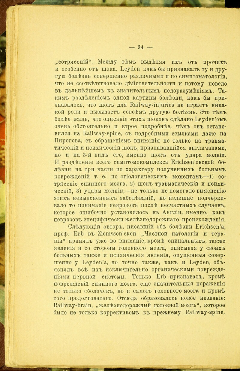 „сотрясеній. Между тѣмъ выдѣляя ихъ отъ прочихъ и особенно отъ шока, Ьеусіеп какъ бы признавалъ ту и дру- гую болѣзнь совершенно различными и по симптоматологіи, что не соотвѣтствовало дѣйствительности и потому повело въ дальнѣйшемъ къ значительнымъ недоразумѣніямъ. Та- кимъ раздѣленіемъ одной картины болѣзни, какъ бы при- знавалось, что шокъ для Еаіілѵау-іпіигіез не играетъ ника- кой роли и вызываетъ совсѣмъ другую болѣзнь. Это тѣмъ болѣе жаль, что описаніе этихъ шоковъ сдѣлано Ьеуйеп’омъ очень обстоятельно и втрое подробнѣе, чѣмъ онъ остано- вился на КаіГѵѵау-зріпе, съ подробными ссылками даже на Пирогова, съ обращеніемъ вниманія не только на травма- тическій и психическій шокъ, признававшійся англичанами, но и на 3-й видъ его, именно шокъ отъ удара молніи. И раздѣленіе всего симптомокомплекса ЕгісЬзеп’овской бо- лѣзни на три части по характеру полученныхъ больнымъ поврежденій т. е. по этіологическимъ моментамъ—1) со- трясеніе спинного мозга, 2) шокъ травматическій и психи- ческій, 3) удары молніи,—не только не помогало выясненію этихъ невыясненныхъ заболѣваній, но излишне подчерки- вало то пониманіе неврозовъ послѣ несчастныхъ случаевъ, которое ошибочно установилось въ Англіи, именно, какъ неврозовъ специфически желѣзнодорожнаго происхожденія. Слѣдующій авторъ, писавшій объ болѣзни ЕгісЬзеп’а, проф. ЕгЪ въ Йіетззеп’ской „Частной патологіи и тера- піи принялъ уже во вниманіе, кромѣ спинальныхъ, также явленія и со стороны головного мозга, описывая у своихъ больныхъ также и психическія явленія, опущенныя совер- шенно у Ьеусіеп’а, но точно также, какъ и Ьеусіеп, объ- яснялъ всѣ ихъ исключительно органическими поврежде- ніями нервной системы. Только ЕгЪ признавалъ, кромѣ поврежденій спинного мозга, еще значительныя пораженія не только оболочекъ, но и самого головного мозга и кромѣ того продолговатаго. Отсюда образовалось новое названіе: Каіі’ѵѵау-Ъгаіп, „желѣзнодорожный головной мозгъ, которое было не только коррективомъ къ прежнему Каі1мгау-8ріпе, _