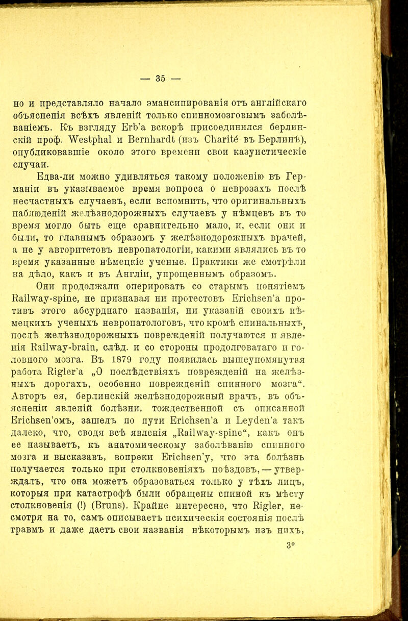но и представляло начало эмансипированія отъ англійскаго объясненія всѣхъ явленій только спинномозговымъ заболѣ- ваніемъ. Къ взгляду ЕгЬ’а вскорѣ присоединился берлин- скій проф. ЛѴ'езѣрЬ.аІ и ВегпЕагсК (изъ Сііагііб въ Берлинѣ), опубликовавшіе около этого времени свои казуистическіе случаи. Едва-ли можно удивляться такому положенію въ Гер- маніи въ указываемое время вопроса о неврозахъ послѣ несчастныхъ случаевъ, если вспомнить, что оригинальныхъ наблюденій желѣзнодорожныхъ случаевъ у нѣмцевъ въ то время могло быть еще сравнительно мало, и, если они и были, то главнымъ образомъ у желѣзнодорожныхъ врачей, а не у авторитетовъ невропатологіи, какими являлись въ то время указанные нѣмецкіе ученые. Практики же смотрѣли на дѣло, какъ и въ Англіи, упрощеннымъ образомъ. Они продолжали оперировать со старымъ понятіемъ КаіГѵѵау-зріпе, не признавая ни протестовъ ЕгісЬзеп’а про- тивъ этого абсурднаго названія, ни указаній своихъ нѣ- мецкихъ ученыхъ невропатологовъ, что кромѣ спинальныхъ^ послѣ желѣзнодорожныхъ поврежденій получаются и явле- нія Каіілѵау-Ъгаіп, слѣд. и со стороны продолговатаго и го- ловного мозга. Въ 1879 году появилась вышеупомянутая работа Кі&іег’а „О послѣдствіяхъ поврежденій на желѣз- ныхъ дорогахъ, особенно поврежденій спинного мозга. Авторъ ея, берлинскій желѣзнодорожный врачъ, въ объ- ясненіи явленій болѣзни, тождественной съ описанной Егісіізеп’омъ, зашелъ по пути ЕгісЬзеп’а и Ьеуйеп’а такъ далеко, что, сводя всѣ явленія „Каііѵѵау-зріпе, какъ онъ ее называетъ, къ анатомическому заболѣванію спинного мозга и высказавъ, вопреки ЕгісЬзеп’у, что эта болѣзнь получается только при столкновеніяхъ поѣздовъ, — утвер- ждалъ, что она можетъ образоваться только у тѣхъ лицъ, которыя при катастрофѣ были обращены спиной къ мѣсту столкновенія (!) (Вгапз). Крайне интересно, что Кі&іег, не- смотря на то, самъ описываетъ психическія состоянія послѣ травмъ и даже даетъ свои названія нѣкоторымъ изъ нихъ, 3*