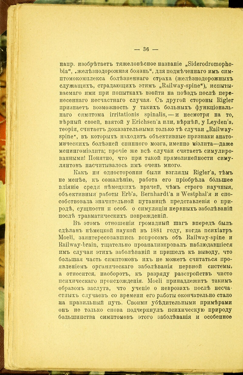 напр. изобрѣтаетъ тяжеловѣсное названіе „БМегосКоторЬо- ѣіа, „желѣзнодорожная боязнь, для подмѣченнаго имъ сим- птомокомплекса болѣзненнаго страха (желѣзнодорожныхъ служащихъ, страдающихъ этимъ „КаіГѵѵау-зріпе), испыты- ваемаго ими при попыткахъ взойти на поѣздъ послѣ пере- несеннаго несчастнаго случая. Съ другой стороны Еідіег признаетъ возможность у такихъ больныхъ функціональ- наго симптома іггііаііопіз зріпаііз,— и несмотря на то, вѣрный своей, взятой у ЕгісЬзеп’а или, вѣрнѣй, у Ьеусіеп’а, теоріи, считаетъ доказательными только тѣ случаи „Каіітгау- зріпе% въ которыхъ находитъ объективные признаки анато- мическихъ болѣзней спинного мозга, именно міэлита—даже менингоміэлита; прочіе же всѣ случаи считаетъ симулиро- ванными! Понятно, что при такой прямолинейности симу- лянтовъ насчитывалось имъ очень много. Какъ ни односторонни были взгляды Кі^іег’а, тѣмъ не менѣе, къ сожалѣнію, работа его пріобрѣла ббльшеѳ вліяніе среди нѣмецкихъ врачей, чѣмъ строго научныя, объективныя работы ЕгЪ’а, ВегпйагсП’а и ЛѴезІрЬаГя и спо- собствовала значительной путаницѣ представленія о при- родѣ, сущности и особ, о симуляціи нервныхъ заболѣваній послѣ травматическихъ поврежденій. Бъ этомъ отношеніи громадный тагъ впередъ былъ сдѣланъ нѣмецкой наукой въ 1881 году, когда психіатръ Моеіі, заинтересовавшись вопросомъ объ КаіБѵау-зріпе и Каі1\ѵау-Ьгаіп, тщательно проанализировалъ наблюдавшіеся имъ случаи этихъ заболѣваній и пришелъ къ выводу, что большая часть симптомовъ ихъ не можетъ считаться про- явленіемъ органическаго заболѣванія нервной системы, а относится, наоборотъ, къ разряду разстройствъ чисто психическаго происхожденія. Моеіі принадлежитъ такимъ образомъ заслуга, что ученіе о неврозахъ послѣ несча- стныхъ случаевъ со времени его работы окончательно стало па правильный путь. Своими убѣдительными примѣрами онъ не только снова подчеркнулъ психическую природу большинства симптомовъ этого заболѣванія и особенное