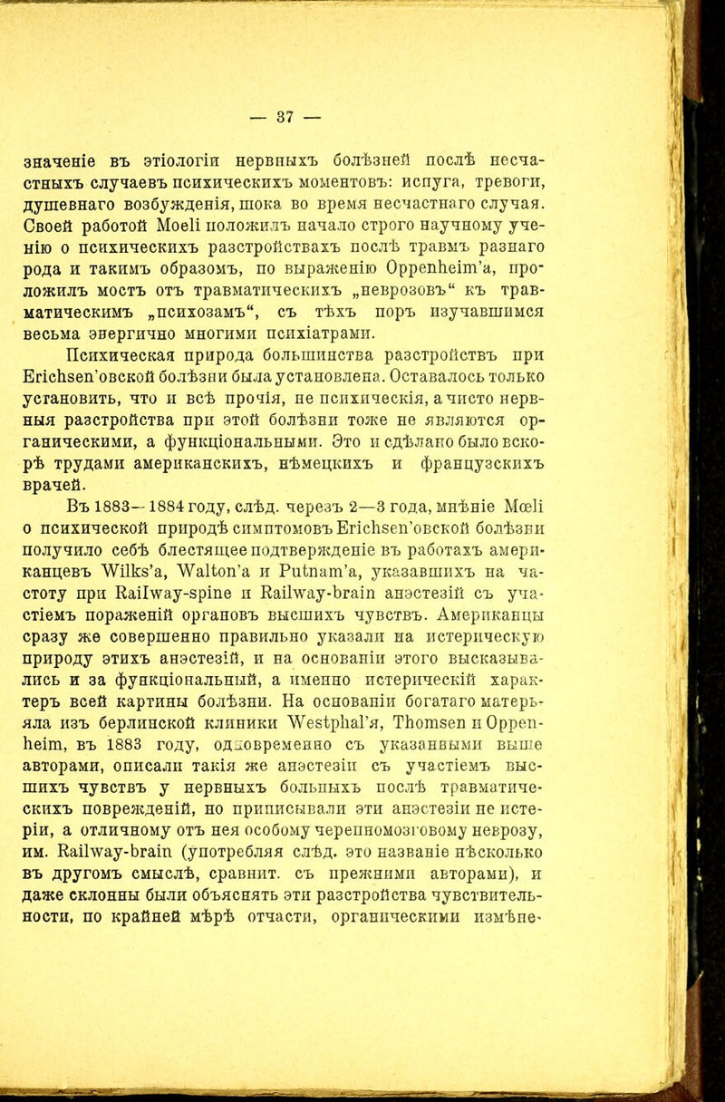 значеніе въ этіологіи нервныхъ болѣзней послѣ несча- стныхъ случаевъ психическихъ моментовъ: испуга, тревоги, душевнаго возбужденія, шока во время несчастнаго случая. Своей работой Моеіі положилъ начало строго научному уче- нію о психическихъ разстройствахъ послѣ травмъ разнаго рода и такимъ образомъ, по выраженію Оррепѣеіш’а, про- ложилъ мостъ отъ травматическихъ „неврозовъ къ трав- матическимъ „психозамъ, съ тѣхъ поръ изучавшимся весьма энергично многими психіатрами. Психическая природа большинства разстройствъ при Егісіізеп’овской болѣзни была установлена. Оставалось только установить, что и всѣ прочія, не психическія, а чисто нерв- ныя разстройства при этой болѣзни тоже не являются ор- ганическими, а функціональными. Это и сдѣлано было вско- рѣ трудами американскихъ, нѣмецкихъ и французскихъ врачей. Въ 1883—1884 году, слѣд. черезъ 2—3 года, мнѣніе Мсеіі о психической природѣ симптомовъ ЕгісЬзеп’овской болѣзни получило себѣ блестящее подтвержденіе въ работахъ амери- канцевъ ѴѴіІкз’а, ЛѴаІіоп’а и Рпіпат’а, указавшихъ на ча- стоту при КаіГѵѵау-зріпе и КаіВѵау-Ъгаіп анэстезій съ уча- стіемъ пораженій органовъ высшихъ чувствъ. Американцы сразу же совершенно правильно указали на истерическую природу этихъ анэстезій, и на основаніи этого высказыва- лись и за функціональный, а именно истерическій харак- теръ всей картины болѣзни. На основаніи богатаго матерь- яла изъ берлинской клиники ЛѴезІрІіаГя, ТЪотзеп и Орреп- ѣеіт, въ 1883 году, одновременно съ указанными выше авторами, описали такія же анэстезій съ участіемъ выс- шихъ чувствъ у нервныхъ больныхъ послѣ травматиче- скихъ поврежденій, но приписывали эти анэстезій не исте- ріи, а отличному отъ нея особому черепномозговому неврозу, им. КаіИѵау-Ьгаіп (употребляя слѣд. это названіе нѣсколько въ другомъ смыслѣ, сравнит, съ преяшими авторами), и даже склонны были объяснять эти разстройства чувствитель- ности, по крайней мѣрѣ отчасти, органическими измѣне-