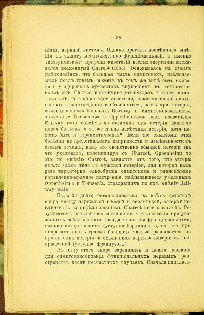 ніями нервной системы. Однако противъ послѣдняго мнѣ- нія, въ защиту исключительно функціональной, а именно „истерической природы анестезій весьма энергично выска- зался знаменитый СѣагсоЬ (1885) Основываясь на своихъ наблюденіяхъ, что большая часть симптомовъ, наблюдае- мыхъ послѣ травмъ, можетъ въ томъ же видѣ быть вызва- на и у здоровыхъ субъектовъ внушеніемъ въ гипнотиче- скомъ снѣ, Сііагсоі настойчиво утверждалъ, что эти симп- томы всѣ, не только одни анэстезіи, исключительно психо- геннаго происхожденія и объясняются, какъ при истеріи, самовнушеніемъ больного. Поэтому и симптомокомплексы, описанные Тотзеп’омъ и Оррепѣеіт’омъ подъ названіемъ Еаіілѵау-Ъгаіп, совсѣмъ не отличная отъ истеріи какая-то новая болѣзнь, а та же давно извѣстная истерія, хотя мо- жетъ быть и „травматическая. Если же симптомы этой болѣзни не представляютъ капризности и измѣнчивости въ своемъ теченіи, какъ это свойственно обычной истеріи (на что указывалъ, полемизируя съ Сѣагсоі;, ОррепЬеіт), то это, по мнѣнію СЬагсоі, зависитъ отъ того, что авторы имѣли здѣсь дѣло съ мужской истеріей, для которой какъ разъ характерно однообразіе симптомовъ и равномѣрное подавленно-мрачное настроеніе, наблюдавшееся у больныхъ Оррепііеіт’а и Тотзеп’а, страдавшихъ по ихъ мнѣнію Каіі- лѵау-Ьгаіп. Было бы долго останавливаться на всѣхъ деталяхъ спора между парижской школой и берлинской, который по- слѣдовалъ за опубликованіемъ СЬагсоі своего взгляда. Ре- зультатомъ его явилось соглашеніе, что анэстезіи при ука- занныхъ заболѣваніяхъ всегда являются функціональными, именно истерическими (уступка берлинцевъ), но что при неврозахъ послѣ травмы большею частью развивается не просто одна истерія, а смѣшанная картина истеріи съ не- врастеніей (уступка французовъ). Въ пылу этого спора зародились и новыя названія для симптомокомплекса функціональныхъ нервныхъ раз- стройствъ послѣ несчастныхъ случаевъ. Сначала попадает-