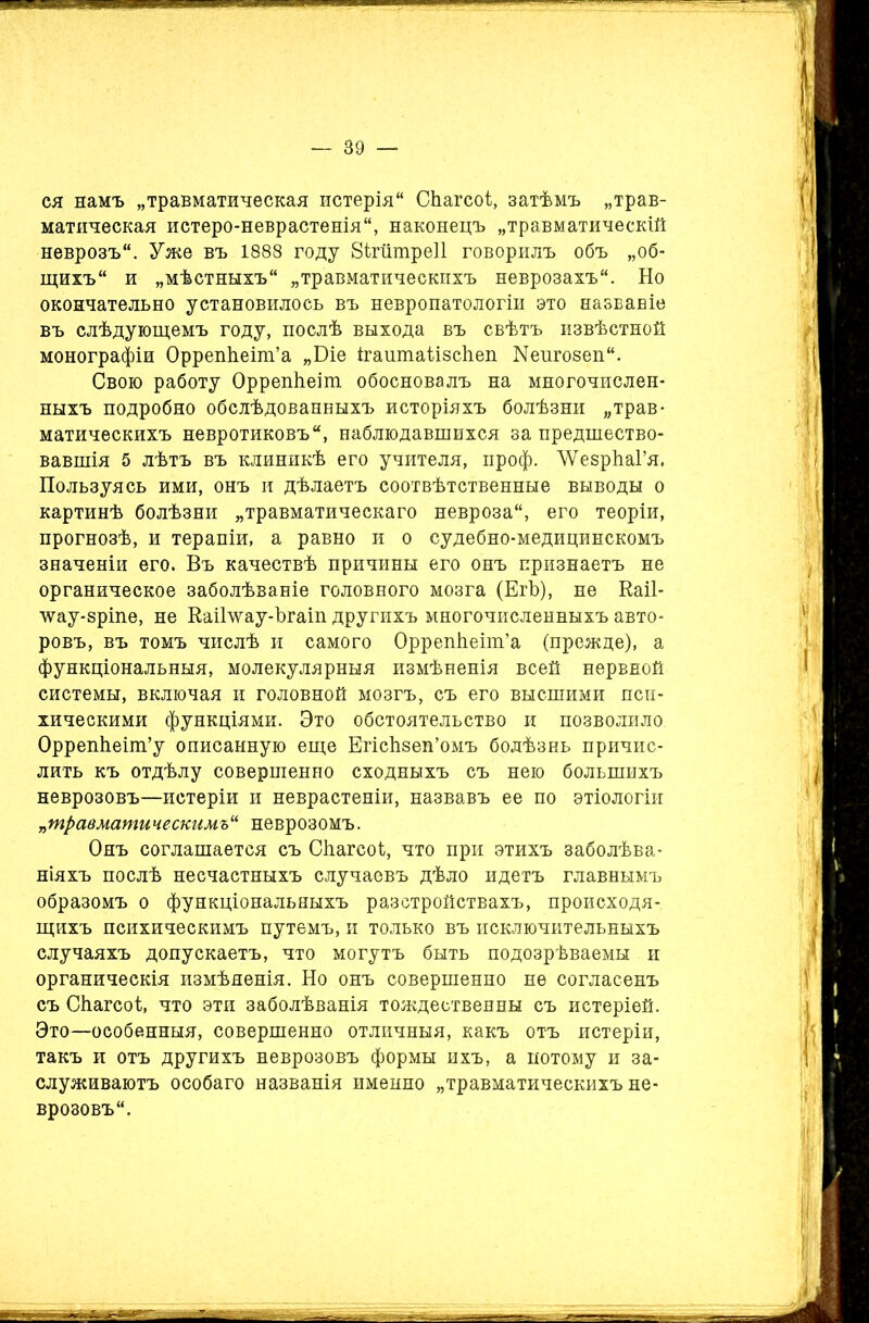 ся намъ „травматическая истерія СЬагсоІ, затѣмъ „трав- матическая истеро-неврастенія, наконецъ „травматическій неврозъ. Уже въ 1888 году 8ігшпре11 говорилъ объ „об- щихъ и „мѣстныхъ „травматическихъ неврозахъ. Но окончательно установилось въ невропатологіи это названіе въ слѣдующемъ году, послѣ выхода въ свѣтъ извѣстной монографіи ОррепЬеіт’а „Біе ігаитаіізсііеп Кеигозеп. Свою работу ОррепЬеіт обосновалъ на многочислен- ныхъ подробно обслѣдованныхъ исторіяхъ болѣзни „трав- матическихъ невротиковъ, наблюдавшихся за предшество- вавшія 5 лѣтъ въ клиникѣ его учителя, проф. ЛУезрЪаГя* Пользуясь ими, онъ и дѣлаетъ соотвѣтственные выводы о картинѣ болѣзни „травматическаго невроза, его теоріи, прогнозѣ, и терапіи, а равно и о судебно-медицинскомъ значеніи его. Въ качествѣ причины его онъ признаетъ не органическое заболѣваніе головного мозга (ЕгЪ), не Каіі- лѵау-зріпе, не КаіГѵѵау-Ъгаіп другихъ многочисленныхъ авто- ровъ, въ томъ числѣ и самого Оррепйеіт’а (прежде), а функціональныя, молекулярныя измѣненія всей нервной системы, включая и головной мозгъ, съ его высшими пси- хическими функціями. Это обстоятельство и позволило ОррепЬеіт’у описанную еще ЕгісЬзеп’омъ болѣзнь причис- лить къ отдѣлу совершенно сходныхъ съ нею большихъ неврозовъ—истеріи и неврастеніи, назвавъ ее по этіологіи „травматическимъ“ неврозомъ. Онъ соглашается съ Сйагеоі, что при этихъ заболѣва- ніяхъ послѣ несчастныхъ случаевъ дѣло идетъ главнымъ образомъ о функціональныхъ разстройствахъ, происходя- щихъ психическимъ путемъ, и только въ исключительныхъ случаяхъ допускаетъ, что могутъ быть подозрѣваемы и органическія измѣненія. Но онъ совершенно не согласенъ съ Сйагсоі, что эти заболѣванія тождественны съ истеріей. Это—особенныя, совершенно отличныя, какъ отъ истеріи, такъ и отъ другихъ неврозовъ формы ихъ, а потому и за- служиваютъ особаго названія именно „травматическихъ не- врозовъ.