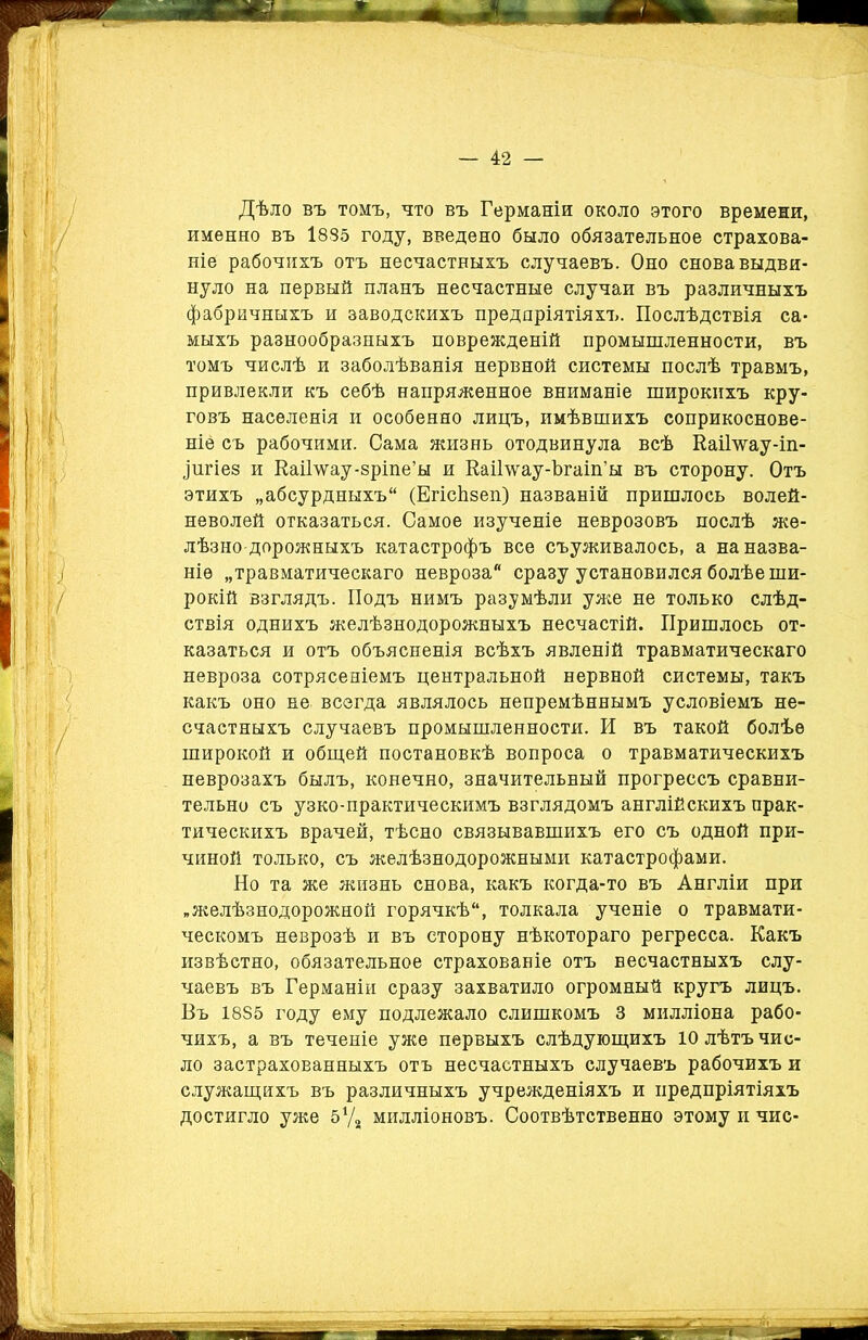 Дѣло въ томъ, что въ Германіи около этого времени, именно въ І835 году, введено было обязательное страхова- ніе рабочихъ отъ несчастныхъ случаевъ. Оно снова выдви- нуло на первый планъ несчастные случаи въ различныхъ фабричныхъ и заводскихъ предпріятіяхъ. Послѣдствія са- мыхъ разнообразныхъ поврежденій промышленности, въ томъ числѣ и заболѣванія нервной системы послѣ травмъ, привлекли къ себѣ напряженное вниманіе широкихъ кру- говъ населенія и особенно лицъ, имѣвшихъ соприкоснове- ніе съ рабочими. Сама жизнь отодвинула всѣ ЕаіГѵѵау-іп- ^щгіез и ЕаіНѵау-зріпе’ы и Еаі1\ѵау-Ьгаіп’ы въ сторону. Отъ этихъ „абсурдныхъ (ЕгісЬзеп) названій пришлось волей- неволей отказаться. Самое изученіе неврозовъ послѣ же- лѣзно дорожныхъ катастрофъ все съуживалось, а на назва- ніе „травматическаго невроза сразу установился болѣе ши- рокій взглядъ. Подъ нимъ разумѣли уже не только слѣд- ствія однихъ желѣзнодорожныхъ несчастій. Пришлось от- казаться и отъ объясненія всѣхъ явленій травматическаго невроза сотрясеніемъ центральной нервной системы, такъ какъ оно не всегда являлось непремѣннымъ условіемъ не- счастныхъ случаевъ промышленности. И въ такой болѣе широкой и общей постановкѣ вопроса о травматическихъ неврозахъ былъ, конечно, значительный прогрессъ сравни- тельно съ узко-практическимъ взглядомъ англійскихъ прак- тическихъ врачей, тѣсно связывавшихъ его съ одной при- чиной только, съ желѣзнодорожными катастрофами. Но та же жизнь снова, какъ когда-то въ Англіи при „желѣзнодорожной горячкѣ, толкала ученіе о травмати- ческомъ неврозѣ и въ сторону нѣкотораго регресса. Какъ извѣстно, обязательное страхованіе отъ несчастныхъ слу- чаевъ въ Германіи сразу захватило огромный кругъ лицъ. Въ 1885 году ему подлежало слишкомъ 3 милліона рабо- чихъ, а въ теченіе уже первыхъ слѣдующихъ 10 лѣтъ чис- ло застрахованныхъ отъ несчастныхъ случаевъ рабочихъ и служащихъ въ различныхъ учрежденіяхъ и предпріятіяхъ достигло уже Ьх/г милліоновъ. Соотвѣтственно этому и чис-