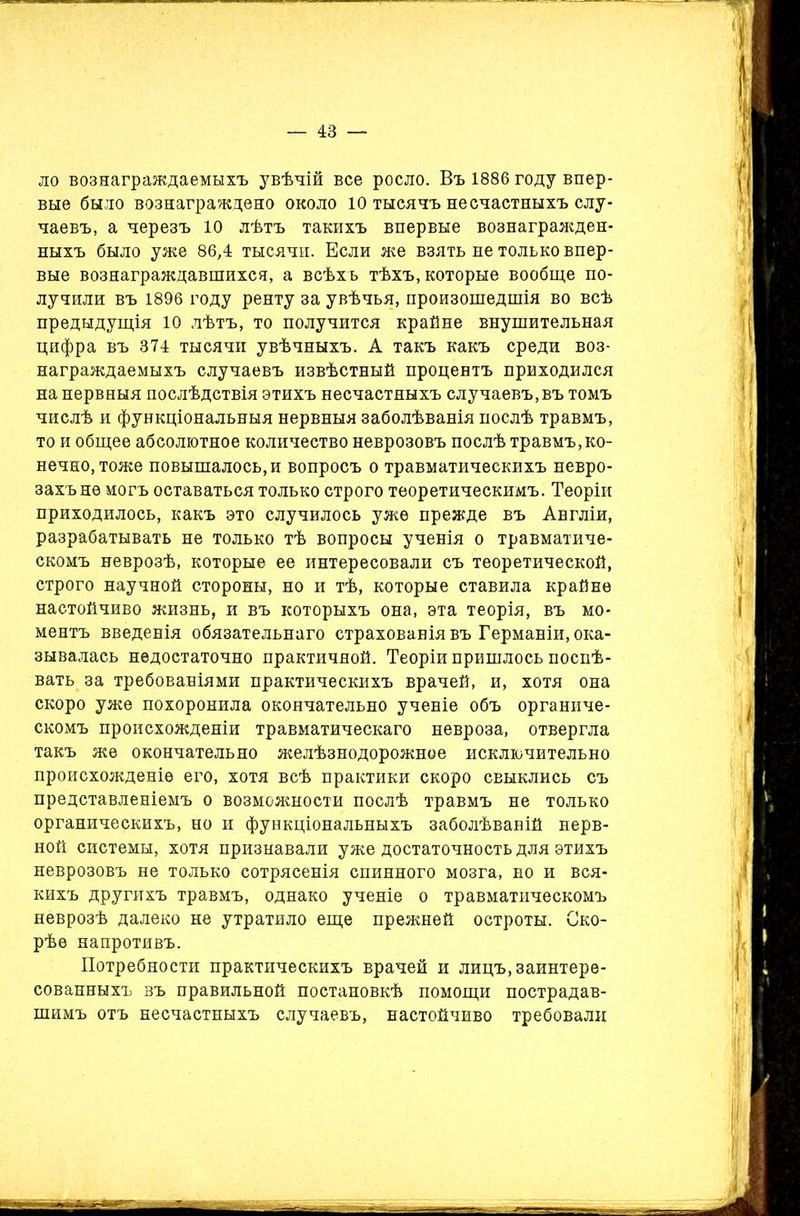 ло вознаграждаемыхъ увѣчій все росло. Въ 1886 году впер- вые было вознаграждено около 10 тысячъ несчастныхъ слу- чаевъ, а черезъ 10 лѣтъ такихъ впервые вознагражден- ныхъ было уже 86,4 тысячи. Если же взять не только впер- вые вознаграждавшихся, а всѣхъ тѣхъ, которые вообще по- лучили въ 1896 году ренту за увѣчья, произошедшія во всѣ предыдущія 10 лѣтъ, то получится крайне внушительная цифра въ 374 тысячи увѣчныхъ. А такъ какъ среди воз- награждаемыхъ случаевъ извѣстный процентъ приходился на нервныя послѣдствія этихъ несчастныхъ случаевъ, въ томъ числѣ и функціональныя нервныя заболѣванія послѣ травмъ, то и общее абсолютное количество неврозовъ послѣ травмъ,ко- нечно, тоже повышалось, и вопросъ о травматическихъ невро- захъ не могъ оставаться только строго теоретическимъ. Теоріи приходилось, какъ это случилось уже прежде въ Англіи, разрабатывать не только тѣ вопросы ученія о травматиче- скомъ неврозѣ, которые ее интересовали съ теоретической, строго научной стороны, но и тѣ, которые ставила крайне настойчиво жизнь, и въ которыхъ она, эта теорія, въ мо- ментъ введенія обязательнаго страхованія въ Германіи, ока- зывалась недостаточно практичной. Теоріи пришлось поспѣ- вать за требованіями практическихъ врачей, и, хотя она скоро уже похоронила окончательно ученіе объ органиче- скомъ происхожденіи травматическаго невроза, отвергла такъ же окончательно желѣзнодорожное исключительно происхожденіе его, хотя всѣ практики скоро свыклись съ представленіемъ о возможности послѣ травмъ не только органическихъ, но и функціональныхъ заболѣваній нерв- ной системы, хотя признавали уже достаточность для этихъ неврозовъ не только сотрясенія спинного мозга, но и вся- кихъ другихъ травмъ, однако ученіе о травматическомъ неврозѣ далеко не утратило еще прежней остроты. Ско- рѣе напротивъ. Потребности практическихъ врачей и лицъ, заинтере- сованныхъ въ правильной постановкѣ помощи пострадав- шимъ отъ несчастныхъ случаевъ, настойчиво требовали