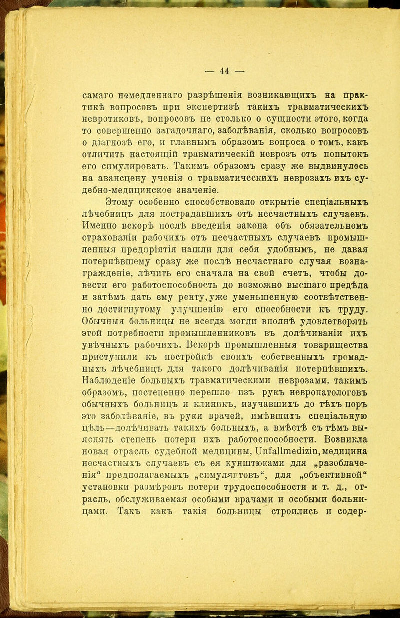 самаго немедленнаго разрѣшенія возникающихъ на прак- тикѣ вопросовъ при экспертизѣ такихъ травматическихъ невротиковъ, вопросовъ не столько о сущности этого, когда то совершенно загадочнаго, заболѣванія, сколько вопросовъ о діагнозѣ его, и главнымъ образомъ вопроса о томъ, какъ отличить настоящій травматическій неврозъ отъ попытокъ его симулировать. Такимъ образомъ сразу же выдвинулось на авансцену ученія о травматическихъ неврозахъ ихъ су- дебно-медицинское значеніе. Этому особенно способствовало открытіе спеціальныхъ лѣчебницъ для пострадавшихъ отъ несчастныхъ случаевъ. Именно вскорѣ послѣ введенія закона объ обязательномъ страхованіи рабочихъ отъ несчастныхъ случаевъ промыш- ленныя предпріятія нашли для себя удобнымъ, не давая потерпѣвшему сразу же послѣ несчастнаго случая возна- гражденіе, лѣчить его сначала на свой счетъ, чтобы до- вести его работоспособность до возможно высшаго предѣла и затѣмъ дать ему ренту,уже уменьшенную соотвѣтствен- но достигнутому улучшенію его способности къ труду. Обычныя больницы не всегда могли вполнѣ удовлетворять этой потребности промышленниковъ въ долѣчиваніи ихъ увѣчныхъ рабочихъ. Вскорѣ промышленныя товарищества приступили къ постройкѣ своихъ собственныхъ громад- ныхъ лѣчебницъ для такого долѣчиванія потерпѣвшихъ. Наблюденіе больныхъ травматическими неврозами, такимъ образомъ, постепенно перешло изъ рукъ невропатологовъ обычныхъ больницъ и клиникъ, изучавшихъ до тѣхъ поръ это заболѣваніе, въ руки врачей, имѣвшихъ спеціальную цѣль—долѣчивать такихъ больныхъ, а вмѣстѣ съ тѣмъ вы- яснять степень потери ихъ работоспособности. Возникла новая отрасль судебной медицины, Шіа11ше<ІІ2Іп, медицина несчастныхъ случаевъ съ ея кунштюками для „разоблаче- нія предполагаемыхъ „симулянтовъ, для „объективной установки размѣровъ потери трудоспособности и т. д., от- расль, обслуживаемая особыми врачами и особыми больни- цами. Такъ какъ такія больницы строились и содер-