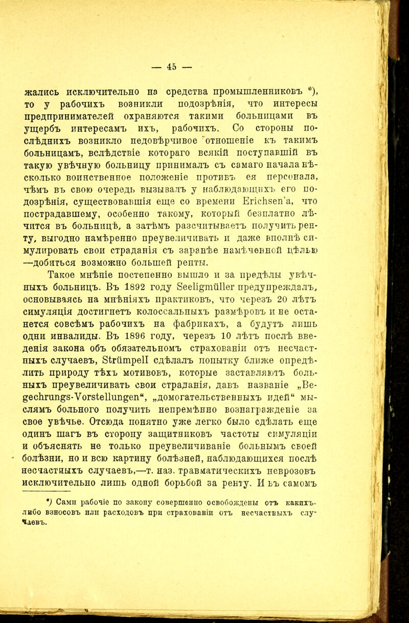 жались исключительно на средства промышленниковъ *), то у рабочихъ возникли подозрѣнія, что интересы предпринимателей охраняются такими больницами въ ущербъ интересамъ ихъ, рабочихъ. Со стороны по- слѣднихъ возникло недовѣрчивое 'отношеніе къ такимъ больницамъ, вслѣдствіе котораго всякій поступавшій въ такую увѣчную больницу принималъ съ самаго начала нѣ- сколько воинственное положеніе противъ ея персонала, чѣмъ въ свою очередь вызывалъ у наблюдающихъ его по- дозрѣнія, существовавшія еще со времени Егісѣзеп’а, что пострадавшему, особенно такому, который безплатно лѣ- чится въ больницѣ, а затѣмъ разсчитываетъ получить рен- ту, выгодно намѣренно преувеличивать и даже вполнѣ си- мулировать свои страданія съ заранѣе намѣченной цѣлью —добиться возможно большей ренты. Такое мнѣніе постепенно вышло и за предѣлы увѣч- ныхъ больницъ. Въ 1892 году 8ее1щтй11ег предупреждалъ, основываясь на мнѣніяхъ практиковъ, что черезъ 20 лѣтъ симуляція достигнетъ колоссальныхъ размѣровъ и не оста- нется совсѣмъ рабочихъ на фабрикахъ, а будутъ лишь одни инвалиды. Въ 1896 году, черезъ 10 лѣтъ послѣ вве- денія закона объ обязательномъ страхованіи отъ несчаст- ныхъ случаевъ, ЗІгйтреІІ сдѣлалъ попытку ближе опредѣ- лить природу тѣхъ мотивовъ, которые заставляютъ боль- ныхъ преувеличивать свои страданія, давъ названіе „Ве- десЬгип&5-Ѵог8іе11шщеп“, „домогательственныхъ идей мы- слямъ больного получить непремѣнно вознагражденіе за свое увѣчье. Отсюда понятно уже легко было сдѣлать еще одинъ шагъ въ сторону защитниковъ частоты симуляціи и объяснять не только преувеличиваніе больнымъ своей болѣзни, но и всю картину болѣзней, наблюдающихся послѣ несчастныхъ случаевъ,—т. наз. травматическихъ неврозовъ исключительно лишь одной борьбой за ренту. И ьъ самомъ *) Сами рабочіе по закону совершенно освобождены отъ какихъ- либо взносовъ или расходовъ при страхованіи отъ несчастныхъ слу- чаевъ.