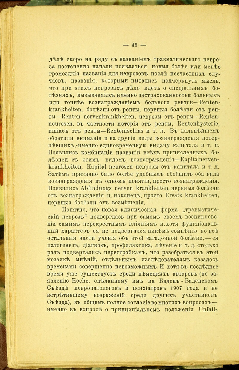 дѣлѣ скоро на ряду съ названіемъ травматическаго невро- за постепенно начали появляться новыя болѣе или менѣе громоздкія названія для неврозовъ послѣ несчастныхъ слу- чаевъ, названія, которыми пытались подчеркнуть мысль, что при этихъ неврозахъ дѣло идетъ о спеціальныхъ бо- лѣзняхъ, вызываемыхъ именно застрахованностью больныхъ или точнѣе вознагражденіемъ больного рентой—Еепіеп- кгапккеііеп, болѣзни отъ ренты, нервныя болѣзни отъ рен- ты—Еепіеп пегѵепкгапккеііеп, неврозы отъ ренты—Еепіеп- пеигозеп, въ частности истерія отъ ренты, Еепіепкузіегіе, ишіасъ отъ ренты—Еепіепізскіав и т. п. Въ дальнѣйшемъ обратили вниманіе и на другіе виды вознагражденія потер- пѣвшихъ,-именно единовременную выдачу капитала и т. п. Появились комбинаціи названій всѣхъ причисленныхъ бо- лѣзней съ этимъ видомъ вознагражденія—Карііаіпегѵеп- кгапккеііеп, Карііаі пеигозеп неврозы отъ капитала и т. д. Затѣмъ признано было болѣе удобнымъ обобщить оба вида вознагражденія въ одномъ понятіи, просто вознагражденія. Появились АЪПпйип^з пегѵеп кгапккеііеп, нервныя болѣзни отъ вознагражденія и, наконецъ, просто Егзаіг кгапкЬеііеп, нервныя болѣзни отъ возмѣщенія. Понятно, что новая клиническая форма „травматиче- скій неврозъ подверглась при самомъ своемъ возникнове- ніи самымъ перекрестнымъ вліяніямъ и, хотя функціональ- ный характеръ ея не подвергался никѣмъ сомнѣнію, но всѣ остальныя части ученія объ этой загадочной болѣзни, — ея патогенезъ, діагнозъ, профилактика, лѣченіе и т. д. столько разъ подвергались перестройкамъ, что разобраться въ этой мозаикѣ мнѣній, отдѣльнымъ изслѣдователямъ казалось временами совершенно невозможнымъ. И хотя въ послѣднее время уже существуетъ среди нѣмецкихъ авторовъ (по за- явленію Носке, сдѣланному имъ на Баденъ - Баденскомъ Съѣздѣ невропатологовъ и психіатровъ 1907 года и не встрѣтившему возраженій среди другихъ участниковъ Съѣзда), въ общемъ полное согласіе во многихъ вопросахъ— именно въ вопросѣ о принципіальномъ положеніи Шіаіі-