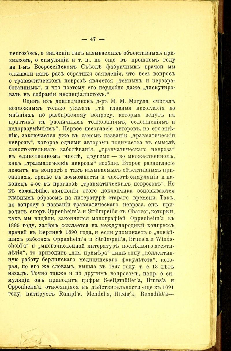 пеигоз’овъ, о значеніи такъ называемыхъ объективныхъ при- знаковъ, о симуляціи и т. и., но еще въ прошломъ году на 1-мъ Всероссійскомъ Съѣздѣ фабричныхъ врачей мы слышали какъ разъ обратныя заявленія, что весь вопросъ о травматическомъ неврозѣ является „темнымъ и неразра- ботаннымъ, и что поэтому его неудобно даже „дискутиро- вать въ собраніи неспеціалистовъ. Одинъ изъ докладчиковъ д-ръ М. М. Могула считалъ возможнымъ только указать „тѣ главныя несогласія во мнѣніяхъ по разбираемому вопросу, которыя ведутъ на практикѣ къ различнымъ толкованіямъ, осложненіямъ и недоразумѣніямъ. Первое несогласіе авторовъ, по его мнѣ- нію, заключается уже въ самомъ названіи „травматическій неврозъ, которое одними авторами понимается въ смыслѣ самостоятельнаго заболѣванія, „травматическаго невроза въ единственномъ числѣ, другими — во множественномъ, какъ „травматическіе неврозы вообще. Второе разногласіе лежитъ въ вопросѣ о такъ называемыхъ объективныхъ при- знакахъ, третье въ возможности и частотѣ симуляціи и на- конецъ 4-ое въ прогнозѣ „травматическихъ неврозовъ. Но къ сожалѣнію, заявленія этого докладчика основываются главнымъ образомъ на литературѣ стараго времени. Такъ, по вопросу о названіи травматическаго невроза, онъ при- водитъ споръ ОррепЬеіт'а и ЗігитреІГя съ Сѣагсоі, который, какъ мы видѣли, закончился монографіей ОррепЬеіш’а въ 1889 году, затѣмъ ссылается на международный конгрессъ врачей въ Берлинѣ 1890 года, и если упоминаетъ о „новѣй- шихъ работахъ ОррепЬеіш’а и ЗігшпреІГя, Вгипз’а и ЛѴішІз- сЬѳісГа и „многочисленной литературѣ послѣдняго десяти- лѣтія, то приводитъ „для примѣра лишь одну „коллектив- ную работу берлинскаго медицинскаго факультета, кото- рая, по его же словамъ, вышла въ 1897 году, т. е. 13 лѣтъ назадъ. Точно также и по другимъ вопросамъ, напр. о си- муляціи онъ приводитъ цифры ЗееІі&тШІег’а, Вгипз’а и ОррѳпЬеіт’а, относящіяся въ дѣйствительности еще къ 1891 году, цитируетъ КшпрГа, МепсІеГя, Ніігщ’а, Вепесіікі’а—