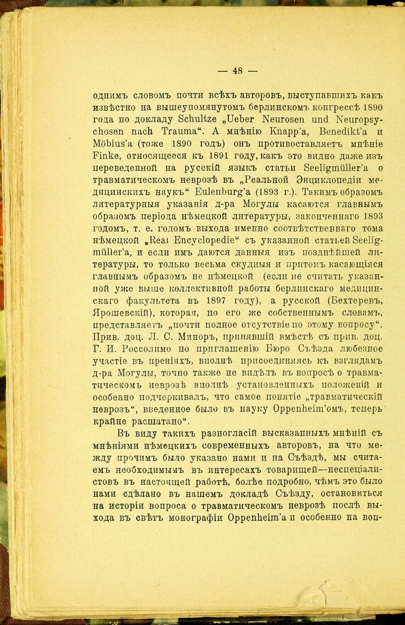 однимъ словомъ почти всѣхъ авторовъ, выступавшихъ какъ извѣстно на вышеупомянутомъ берлинскомъ конгрессѣ 1890 года по докладу Бсішііге „ЦеЪег Кеигозеп шкі Меиторзу- сіюзѳп пасѣ Тгашпа. А мнѣнію Кпарр’а, Вепесіікі’а и МбЪшз’а (тоже 1890 годъ) онъ противоставляетъ мнѣніе Еіпке, относящееся къ 1891 году, какъ это видно даже изъ переведенной на русскій языкъ статьи Бееіщпгііііег’а о травматическомъ неврозѣ въ „Реальной Энциклопедіи ме- дицинскихъ наукъ ЕпІепЪиг^’а (1893 г.). Такимъ образомъ литературныя указанія д-ра Могулы касаются главнымъ образомъ періода нѣмецкой литературы, законченнаго 1893 годомъ, т. е. годомъ выхода именно соотвѣтственнаго тома нѣмецкой „Кеаі Епсусіорейіе съ указанной статьей 8ее1і&- шШІег’а, и если имъ даются данныя изъ позднѣйшей ли- тературы, то только весьма скудныя и притомъ касающіяся главнымъ образомъ не нѣмецкой (если не считать указан- ной уже выше коллективной работы берлинскаго медицин- скаго факультета въ 1897 году), а русской (Бехтеревъ, Ярошевскій), которая, по его же собственнымъ словамъ, представляетъ „почти полное отсутствіе по этому вопросу. Прив. доц. Л. С. Миноръ, принявшій вмѣстѣ съ прив. доц. Г. И. Россолимо по приглашенію Бюро Съѣзда любезное участіе въ преніяхъ, вполнѣ присоединяясь къ взглядамъ д-ра Могулы, точно также не видѣлъ въ вопросѣ о травма- тическомъ неврозѣ вполнѣ установленныхъ положеній и особенно подчеркивалъ, что самое понятіе „травматическій неврозъ, введенное было въ науку ОррепЬеіт’омъ, теперь крайне расшатано. Въ виду такихъ разногласій высказанныхъ мнѣній съ мнѣніями нѣмецкихъ современныхъ авторовъ, на что ме- жду прочимъ было указано нами и на Съѣздѣ, мы счита- емъ необходимымъ въ интересахъ товарищей—неспеціали- стовъ въ настоящей работѣ, болѣе подробно, чѣмъ это было нами сдѣлано въ нашемъ докладѣ Съѣзду, остановиться на исторіи вопроса о травматическомъ неврозѣ послѣ вы- хода въ свѣтъ монографіи ОррепЬеіт’а и особенно на воп-