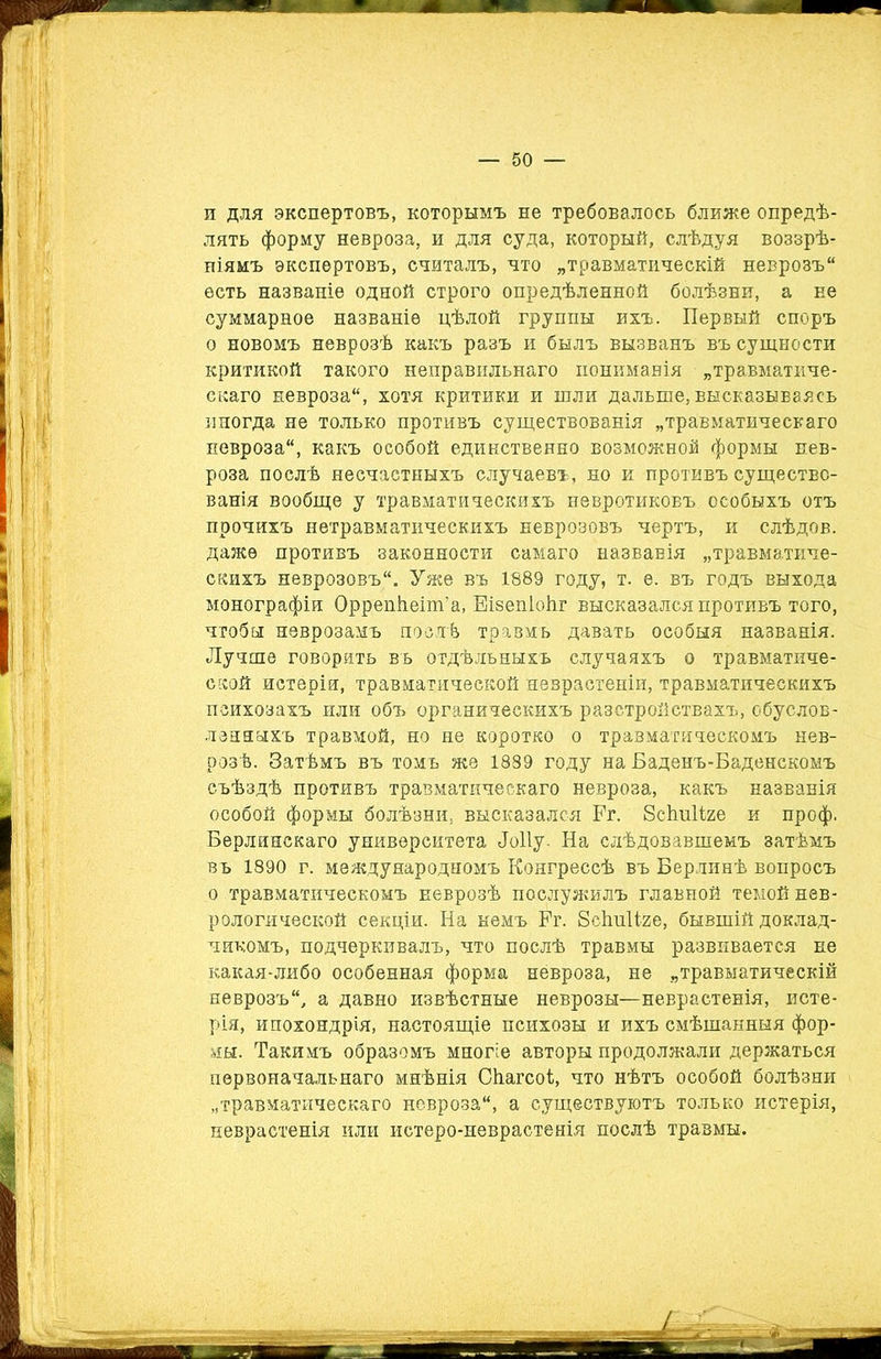 ^ I У; к I 1 п для экспертовъ, которымъ не требовалось ближе опредѣ- лять форму невроза, и для суда, который, слѣдуя воззрѣ- ніямъ экспертовъ, считалъ, что „травматическій неврозъ есть названіе одной строго опредѣленной болѣзни, а не суммарное названіе цѣлой группы ихъ. Первый споръ о новомъ неврозѣ какъ разъ и былъ вызванъ въ сущности критикой такого неправильнаго пониманія „травматиче- скаго невроза, хотя критики и шли дальше, высказываясь иногда не только противъ существованія „травматическаго невроза, какъ особой единственно возможной формы нев- роза послѣ несчастныхъ случаевъ, но и противъ существо- ванія вообще у травматическихъ невротиковъ особыхъ отъ прочихъ нетравматическихъ неврозовъ чертъ, и слѣдов. даже противъ законности самаго названія „травматиче- скихъ неврозовъ. Уже въ 1889 году, т. е. въ годъ выхода монографіи Оррепѣеіт’а, Еізепіоііг высказался противъ того, чтобы неврозамъ послѣ травмъ давать особыя названія. Лучше говорить въ отдѣльныхъ случаяхъ о травматиче- ской истерія, травматической неврастеніи, травматическихъ психозахъ или объ органическихъ разстройствахъ, обуслов- ленныхъ травмой, но не коротко о травматическомъ нев- розѣ. Затѣмъ въ томъ же 1889 году на Баденъ-Баденскомъ съѣздѣ противъ травматическаго невроза, какъ названія особой формы болѣзни, высказался Ег. Зсішііге и проф. Берлинскаго университета Лоііу. На слѣдовавшемъ затѣмъ въ 1890 г. международномъ Конгрессѣ въ Берлинѣ вопросъ о травматическомъ неврозѣ послужилъ главной темой нев- рологической секціи. На немъ Ег. ВсішШе, бывшій доклад- чикомъ, подчеркивалъ, что послѣ травмы развивается не какая-либо особенная форма невроза, не „травматическій неврозъ, а давно извѣстные неврозы—неврастенія, исте- рія, ипохондрія, настоящіе психозы и ихъ смѣшанныя фор- мы. Такимъ образомъ многіе авторы продолжали держаться первоначальнаго мнѣнія Сѣагсоі;, что нѣтъ особой болѣзни „травматическаго невроза, а существуютъ только истерія, неврастенія или истеро-неврастенія послѣ травмы.