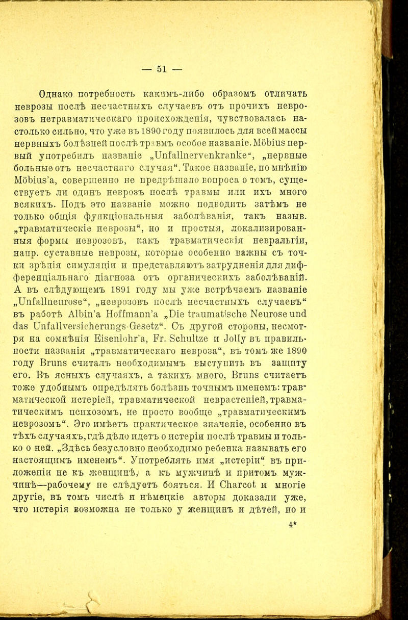 Однако потребность какимъ-либо образомъ отличать неврозы послѣ несчастныхъ случаевъ отъ прочихъ невро- зовъ нетравматическаго происхожденія, чувствовалась на- столько сильно, что уже въ 1890 году появилось для всей массы нервныхъ болѣзней послѣ травмъ особое названіе.МбЪіиз пер- вый употребилъ названіе „ТІпЫІпегѵепкгапке, „нервные больные отъ несчастнаго случая. Такое названіе, по мнѣнію МбЪшв’а, совершенно не предрѣшало вопроса о томъ, суще- ствуетъ ли одинъ неврозъ послѣ травмы или ихъ много всякихъ. Подъ это названіе можно подводить затѣмъ не только общія функціональныя заболѣванія, такъ назыв. „травматическіе неврозы, но и простыя, локализирован- ныя формы неврозовъ, какъ травматическія невральгіи, напр. суставные неврозы, которые особенно важны съ точ- ки зрѣнія симуляціи и представляютъ затрудненія для диф- ференціальнаго діагноза отъ органическихъ заболѣваній. А въ слѣдующемъ 1891 году мы уже встрѣчаемъ названіе „ЦпЫІпеигозе, „неврозовъ послѣ несчастныхъ случаевъ въ работѣ АІЬіп’а НоНшапп’а „Біе ігаитаіізсііе Кеигозешні сіаз ІТпіаІІѵегзісІіегип^з-Пезеіг. Съ другой стороны, несмот- ря на сомнѣнія ЕізепІоЬг’а, Рг. Всішііге и ііоііу въ правиль- ности названія „травматическаго невроза, въ томъ же 189Ѳ году Вгшіз считалъ необходимымъ выступить въ защиту его. Въ ясныхъ случаяхъ, а такихъ много, Вгшіз считаетъ тоже удобнымъ опредѣлять болѣзнь точнымъ именемъ: трав- матической истеріей, травматической неврастеніей, травма- тическимъ психозомъ, не просто вообще „травматическимъ неврозомъ. Это имѣетъ практическое значеніе, особенно въ тѣхъ случаяхъ, гдѣ дѣло идетъ о истеріи послѣ травмы и толь- ко о ней. „Здѣсь безусловно необходимо ребенка называть его настоящимъ именемъ. Употреблять имя „истеріи въ при- ложеніи не къ женщинѣ, а къ мужчинѣ и притомъ муж- чинѣ—рабочему не слѣдуетъ бояться. И Сііагсоі и многіе другіе, въ томъ числѣ и нѣмецкіе авторы доказали уже, что истерія возможна не только у женщинъ и дѣтей, но и 4*