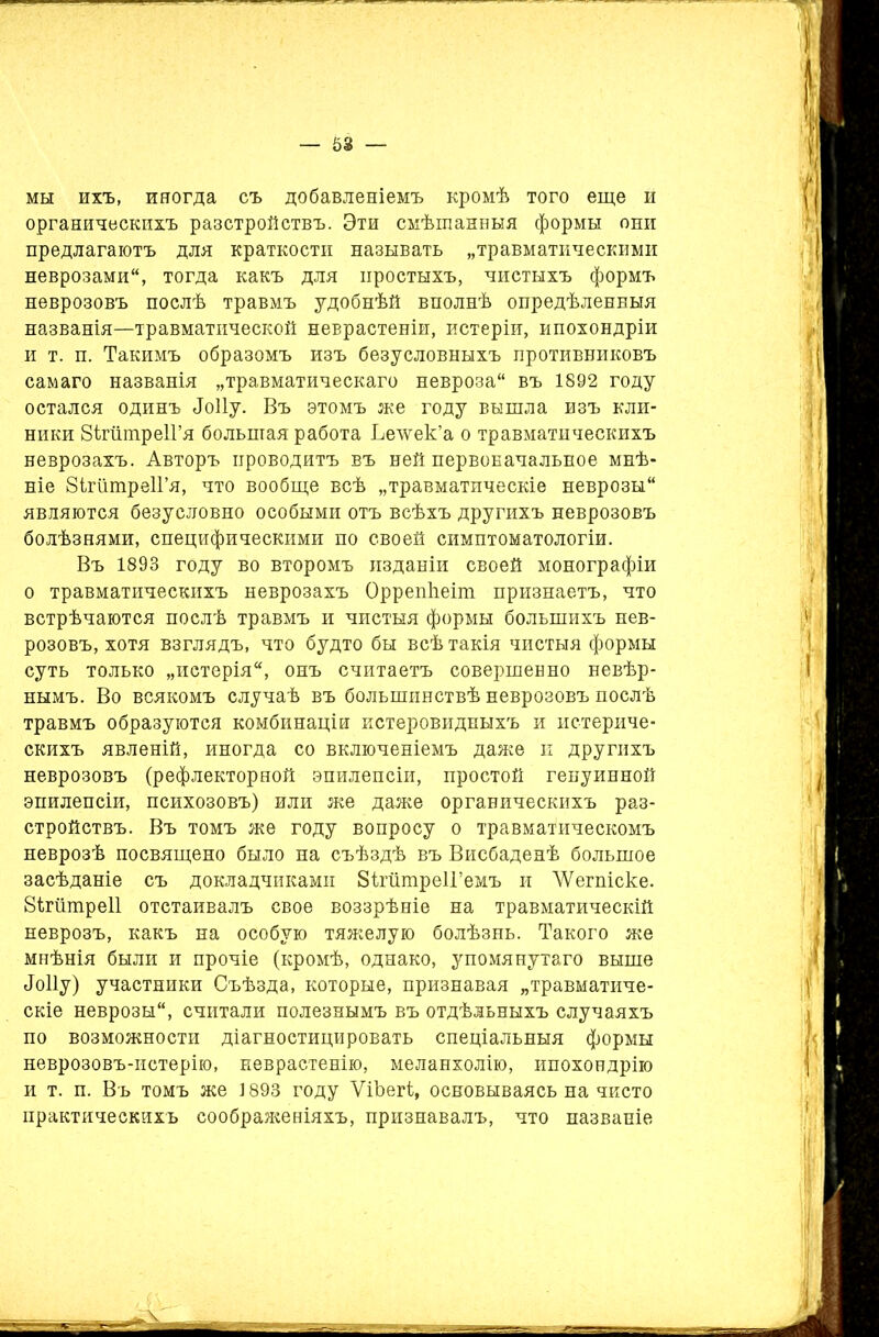 мы ихъ, иногда съ добавленіемъ кромѣ того еще и органическихъ разстройствъ. Эти смѣшанныя формы они предлагаютъ для краткости называть „травматическими неврозами, тогда какъ для простыхъ, чистыхъ формъ неврозовъ послѣ травмъ удобнѣй вполнѣ опредѣленныя названія—травматической неврастеніи, истеріи, ипохондріи и т. и. Такимъ образомъ изъ безусловныхъ противниковъ самаго названія „травматическаго невроза въ 1892 году остался одинъ <Іо11у. Въ этомъ же году вышла изъ кли- ники ВігпшреІГя большая работа Ьечѵек’а о травматическихъ неврозахъ. Авторъ проводитъ въ ней первоначальное мнѣ- ніе 8ігіітре1Гя, что вообще всѣ „травматическіе неврозы являются безусловно особыми отъ всѣхъ другихъ неврозовъ болѣзнями, специфическими по своей симптоматологіи. Въ 1893 году во второмъ изданіи своей монографіи о травматическихъ неврозахъ Оррепііеіт признаетъ, что встрѣчаются послѣ травмъ и чистыя формы большихъ нев- розовъ, хотя взглядъ, что будто бы всѣ такія чистыя формы суть только „истерія, онъ считаетъ совершенно невѣр- нымъ. Во всякомъ случаѣ въ большинствѣ неврозовъ послѣ травмъ образуются комбинаціи истеровидныхъ и истериче- скихъ явленій, иногда со включеніемъ даже и другихъ неврозовъ (рефлекторной эпилепсіи, простой генуинной эпилепсіи, психозовъ) или же даже органическихъ раз- стройствъ. Въ томъ же году вопросу о травматическомъ неврозѣ посвящено было на съѣздѣ въ Висбаденѣ большое засѣданіе съ докладчиками ЗігатреІГемъ и ЛУетіске. 81гіітре11 отстаивалъ свое воззрѣніе на травматическій неврозъ, какъ на особую тяжелую болѣзнь. Такого же мнѣнія были и прочіе (кромѣ, однако, упомянутаго выше <Іо11у) участники Съѣзда, которые, признавая „травматиче- скіе неврозы, считали полезнымъ въ отдѣльныхъ случаяхъ по возможности діагностицировать спеціальныя формы неврозовъ-истерію, неврастенію, меланхолію, ипохондрію и т. п. Въ томъ же 1893 году ѴіЪегі, основываясь на чисто практическихъ соображеніяхъ, признавалъ, что названіе