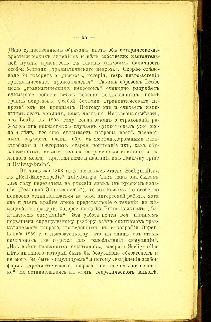 Дѣло существеннымъ образомъ идетъ объ истерически-не- врастеническихъ явленіяхъ и нѣтъ собственно настоятель- ной нужды признавать въ такихъ случаяхъ наличность особой болѣзни „травматическаго невроза. Скорѣе слѣдо- вало бы говорить о „психозѣ, истеріи, гезр. невро-астѳнін травматическаго происхожденія. Такимъ образомъ ЪеиЪе подъ „травматическимъ неврозомъ очевидно разумѣетъ суммарное понятіе всѣхъ вообще возникающихъ послѣ травмъ неврозовъ. Особой болѣзни „травматическаго не- вроза онъ не признаетъ. Поэтому онъ и считаетъ изли- шнимъ этотъ терминъ, какъ названіе. Интересно отмѣтить, что ЬеиЪе въ 1893 году, когда законъ о страхованіи ра- бочихъ отъ несчастныхъ случаевъ существовалъ уже око- ло 8 лѣтъ, все еще связываетъ неврозы послѣ несчаст- ныхъ случаевъ главн. обр. съ желѣзнодорожными ката- строфами и повторяетъ старое пониманіе ихъ, какъ обу- словленныхъ исключительно сотрясеніями спинного и го- ловного мозга,—приводя даже и названія ихъ „КаіГѵѵау-зріпе и Каіі’ѵѵау-Ъгаіп. Въ томъ же 1893 году появилась статья 8ее1щтй11ег’а въ „Кеаі-Епсусіоресііе ЕиІепЪиг^’а. Такъ какъ она была въ 1896 году переведена на русскій языкъ (въ русскомъ изда- ніи „Реальной Энциклопедіи), то мы можемъ не особенно подробно останавливаться на этой интересной работѣ, хотя она и даетъ крайне яркое представленіе о теченіи въ нѣ- мецкой литературѣ, которое позднѣй Вгшіз называлъ „фа- натизмомъ симуляціи. Эта работа почти вся цѣликомъ посвящена скрупулезному разбору всѣхъ симптомовъ трав- матическаго невроза, приведенныхъ въ монографіи Орреп- Ітеіт’а 1889 г. и доказательству, что ни одинъ изъ этихъ симптомовъ „не годится для разоблаченія симуляціи. „Изъ всѣхъ названныхъ симптомовъ, говоритъ ЗееІщтШІег нѣтъ ни одного, который былъ бы безусловно обязателенъ и не могъ бы быть симулируемъ и потому „выдѣленіе особой формы „травматическаго невроза ни на чемъ не основа- но. Не останавливаясь на этомъ теоретическомъ выводѣ,