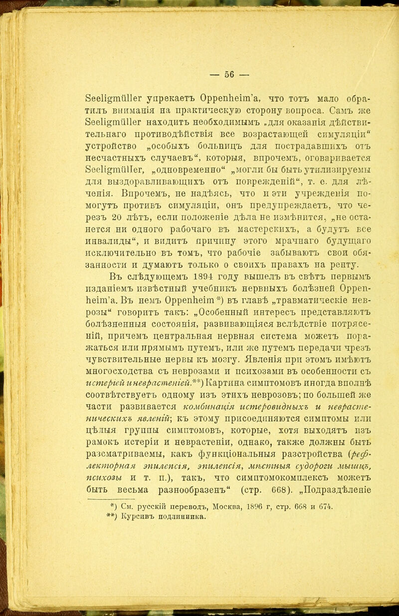 Зееіщнпіііег упрекаетъ Оррепѣеіт’а, что тотъ мало обра- тилъ вниманія на практическую сторону вопроса. Самъ же 8ее1щтШ1ег находитъ необходимымъ „для оказанія дѣйстви- тельнаго противодѣйствія все возрастающей симуляціи устройство „особыхъ больницъ для пострадавшихъ отъ несчастныхъ случаевъ, которыя, впрочемъ, оговаривается 8ее1і^ппі1Іег, „одновременно „могли бы быть утилизируемы для выздоравливающихъ отъ поврежденій, т. е. для лѣ- ченія. Впрочемъ, не надѣясь, что и эти учрежденія по- могутъ противъ симуляціи, онъ предупреждаетъ, что че- резъ 20 лѣтъ, если положеніе дѣла не измѣнится, „не оста- нется ни одного рабочаго въ мастерскихъ, а будутъ все инвалиды, и видитъ причину этого мрачнаго будущаго исключительно въ томъ, что рабочіе забываютъ свои обя- занности и думаютъ только о своихъ правахъ на ренту. Въ слѣдующемъ 1894 году вышелъ въ свѣтъ первымъ изданіемъ извѣстный учебникъ нервныхъ болѣзней Орреп- ѣеіт’а. Въ немъ ОррепЬеіт*) въ главѣ „травматическіе нев- розы говоритъ такъ: „Особенный интересъ представляютъ болѣзненныя состоянія, развивающіяся вслѣдствіе потрясе- ній, причемъ центральная нервная система можетъ пора- жаться или прямымъ путемъ, или же путемъ передачи чрезъ чувствительные нервы къ мозгу. Явленія при этомъ имѣютъ многосходства съ неврозами и психозами въ особенности съ истеріей иневрастеніей.**) Картина симптомовъ иногда вполнѣ соотвѣтствуетъ одному изъ этихъ неврозовъ; по большей же части развивается комбинація истеровидныхъ и неврасте- ническихъ явленій; къ этому присоединяются симптомы или цѣлыя группы симптомовъ, которые, хотя выходятъ изъ рамокъ истеріи и неврастеніи, однако, также должны быть разсматриваемы, какъ функціональныя разстройства (реф- лекторная эпилепая, эпилепсія, мѣстныя судороги мыгицъ, психозы и т. п.), такъ, что симптомокомплексъ можетъ быть весьма разнообразенъ (стр. 668). „Подраздѣленіе *) См. русскій переводъ, Москва, 1896 г, стр. 668 и 674. **) Курсивъ подлинника.
