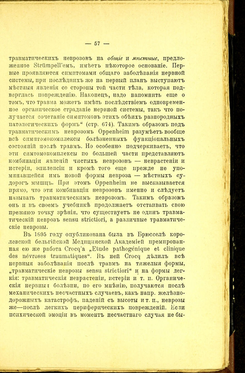 травматическихъ неврозовъ на общіе и мѣстные, предло- женное йігатреІГемъ, имѣетъ нѣкоторое основаніе. Пер- вые проявляются симптомами общаго заболѣванія нервной системы, при послѣднихъ же на первый планъ выступаютъ мѣстныя явленія со стороны той части тѣла, которая под- верглась поврежденію. Наконецъ, надо напомнить еще о томъ, что травма можетъ имѣть послѣдствіемъ одновремен- ное органическое страданіе нервной системы, такъ что по- лучается сочетаніе симптомовъ этихъ обѣихъ разнородныхъ патологическихъ формъ“ (стр. 674). Такимъ образомъ подъ травматическимъ неврозомъ Оррепѣеіт разумѣетъ вообще всѣ симптомокомплексы болѣзненныхъ функціональныхъ состояній послѣ травмъ. Но особенно подчеркиваетъ, что эти сямтомокомплексы по большей части представляютъ комбинаціи явленій чистыхъ неврозовъ — неврастеніи и истеріи, эпилепсіи и кромѣ того еще прежде не упо- минавшейся имъ новой формы невроза — мѣстныхъ су- дорогъ мышцъ. При этомъ Оррепѣеіт не высказывается прямо, что эти комбинаціи неврозовъ именно и слѣдуетъ называть травматическимъ неврозомъ. Такимъ образомъ онъ и въ своемъ учебникѣ продолжаетъ отстаивать свою прежнюю точку зрѣнія, что существуетъ не одинъ травма- тическій неврозъ зепзи зілісііогі, а различные травматиче- скіе неврозы. Въ 1895 году опубликована была въ Брюсселѣ коро- левской бельгійской Медицинской Академіей премирован- ная ею же работа Сгс^’а „Еіисіе раНю&ёпщие еі сііпщие (Іез пёѵгозез ігаиіпаіщиез. Въ ней Сгосд дѣлилъ всѣ нервныя заболѣванія послѣ травмъ на тяжелыя формы, „травматическіе неврозы зепзи зігісііогі и на формы лег- кія: травматическія неврастеніи, истеріи и т. и. Органиче- скія нервныч болѣзни, по его мнѣнію, получаются послѣ механическихъ несчастныхъ случаевъ, какъ напр. желѣзно- дорожныхъ катастрофъ, паденій съ высоты и т. и., неврозы же—послѣ легкихъ периферическихъ поврежденій. Если психической эмоціи въ моментъ несчастнаго случая не бы-
