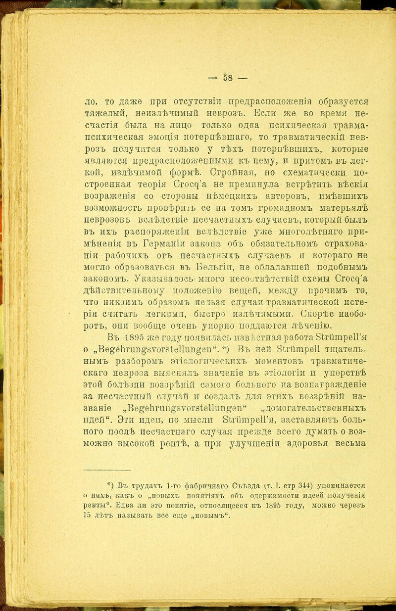 ло, то даже при отсутствіи предрасположенія образуется тяжелый, неизлѣчимый неврозъ. Если же во время не- счастій была на лицо только одна психическая травма- психическая эмоція потерпѣвшаго, то травматическій нев- розъ получится только у тѣхъ потерпѣвшихъ, которые являются предрасположенными къ нему, и притомъ въ лег- кой, излѣчимой формѣ. Стройная, но схематически по- строенная теорія Сгосд’а не преминула встрѣтить вѣскія возраженія со стороны нѣмецкихъ авторовъ, имѣвшихъ возможность провѣрить ее на томъ громадномъ матерьялѣ неврозовъ вслѣдствіе несчастныхъ случаевъ, который былъ въ ихъ распоряженіи вслѣдствіе уже многолѣтняго при- мѣненія въ Германіи закона объ обязательномъ страхова- ніи рабочихъ отъ несчастныхъ случаевъ и котораго не могло образоваться въ Бельгіи, не обладавшей подобнымъ закономъ. Указывалось много несоотвѣтствій схемы Сгосд'а дѣйствительному положенію вещей, между прочимъ то, что никоимъ образомъ нельзя случаи травматической исте- ріи считать легкими, быстро излѣчимыми. Скорѣе наобо- ротъ, они вообще очень упорно поддаются лѣченію. Въ 1895 же году появилась извѣстная работа ЗігіітреІГя о „ВедеЬгші^зѵогзіе11ші§еп“. *) Въ ней Зіпішреіі тщатель. нымъ разборомъ этіологическихъ моментовъ травматиче- скаго невроза выяснялъ значеніе въ этіологіи и упорствѣ этой болѣзни воззрѣній самого больного на вознагражденіе за несчастный случай и создалъ для этихъ воззрѣній на- званіе „Ве^еіігшщзтогзіе11ип^еп“ „домогательственныхъ идей. Эти идеи, по мысли ЗігшпреІГя, заставляютъ боль- ного послѣ несчастнаго случая прежде всего думать о воз- можно высокой рентѣ, а при улучшеніи здоровья весьма *) Въ трудахъ 1-го фабричнаго Съѣзда ^т. I. стр 344) упоминается о нихъ, какъ о „новыхъ понятіяхъ объ одержимости идеей полученія ренты. Едва ли это понятіе, относящееся къ 1895 году, можно черезъ 15 лѣтъ называть все еще „новымъ.