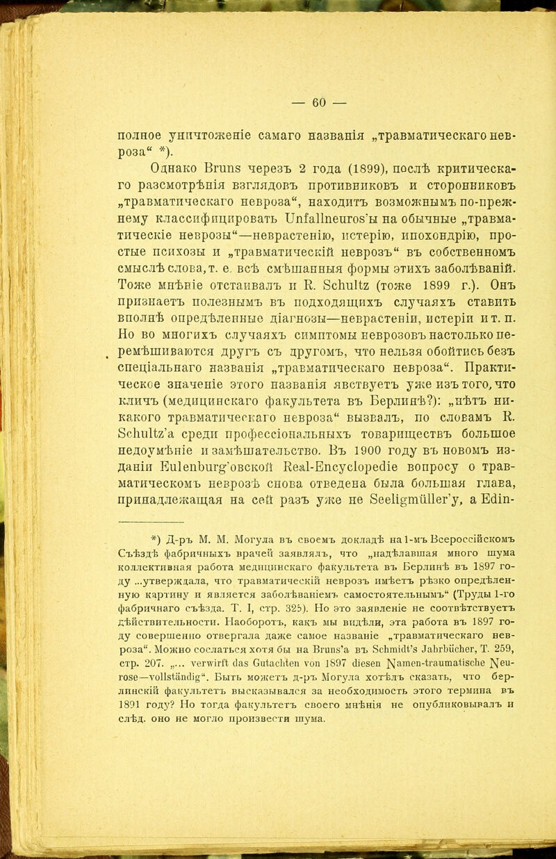полное уничтоженіе самаго названія „травматическаго нев- роза* *). Однако Вгшіз черезъ 2 года (1899), послѣ критическа- го разсмотрѣнія взглядовъ противниковъ и сторонниковъ „травматическаго невроза*, находитъ возможнымъ по-преж- нему классифицировать ІІшЕаІІпенгоз’ы на обычные „травма- тическіе неврозы*—неврастенію, истерію, ипохондрію, про- стые психозы и „травматическій неврозъ* въ собственномъ смыслѣ слова, т. е. всѣ смѣшанныя формы этихъ заболѣваній. Тоже мнѣніе отстаивалъ и В. Всішііг (тоже 1899 г.). Онъ признаетъ полезнымъ въ подходящихъ случаяхъ ставить вполнѣ опредѣленные діагнозы—неврастеніи, истеріи ит. п. Но во многихъ случаяхъ симптомы Ееврозовъ настолько пе- ремѣшиваются другъ съ другомъ, что нельзя обойтись безъ спеціальнаго названія „травматическаго невроза*. Практи- ческое значеніе этого названія явствуетъ уже изъ того, что кличъ (медицинскаго факультета въ Берлинѣ?): „нѣтъ ни- какого травматическаго невроза* вызвалъ, по словамъ К. ЗсЬпВг’а среди профессіональныхъ товариществъ большое недоумѣніе и замѣшательство. Въ 1900 году въ новомъ из- даніи ЕиІепЪиг^’овской Веаі-Епсусіоресііе вопросу о трав- матическомъ неврозѣ снова отведена была большая глава, принадлежащая на сей разъ уже не Зееіірщйііег’у, а Есііп- *) Д-ръ М. М. Могула въ своемъ докладѣ на 1-мъ Всероссійскомъ Съѣздѣ фабричныхъ врачей заявлялъ, что „надѣлавшая много шума коллективная работа медицинскаго факультета въ Берлинѣ въ 1897 го- ду ...утверждала, что травматическій неврозъ имѣетъ рѣзко опредѣлен- ную картину и является заболѣваніемъ самостоятельнымъ (Труды 1-го фабричнаго съѣзда. Т. I, стр. 825). Но это заявленіе не соотвѣтствуетъ дѣйствительности. Наоборотъ, какъ мы видѣли, эта работа въ 1897 го- ду совершенно отвергала даже самое названіе „травматическаго нев- роза. Можно сослаться хотя бы на Вгипз’а въ ЗсЬшісІІ’з ІаЬгѣіісЬег, Т. 259, стр. 207. „... ѵегѵѵігй баз СиІасМеп ѵоп 1897 сііезеп Nагаеп-ігаитаіізсЬе Ми- тозе—ѵо1ЫапсІі§‘‘. Быть можетъ д-ръ Могула хотѣлъ сказать, что бер- линскій факультетъ высказывался за необходимость этого термина въ 1891 году? Но тогда факультетъ своего мнѣнія не опубликовывалъ и слѣд. оно не могло произвести шума.