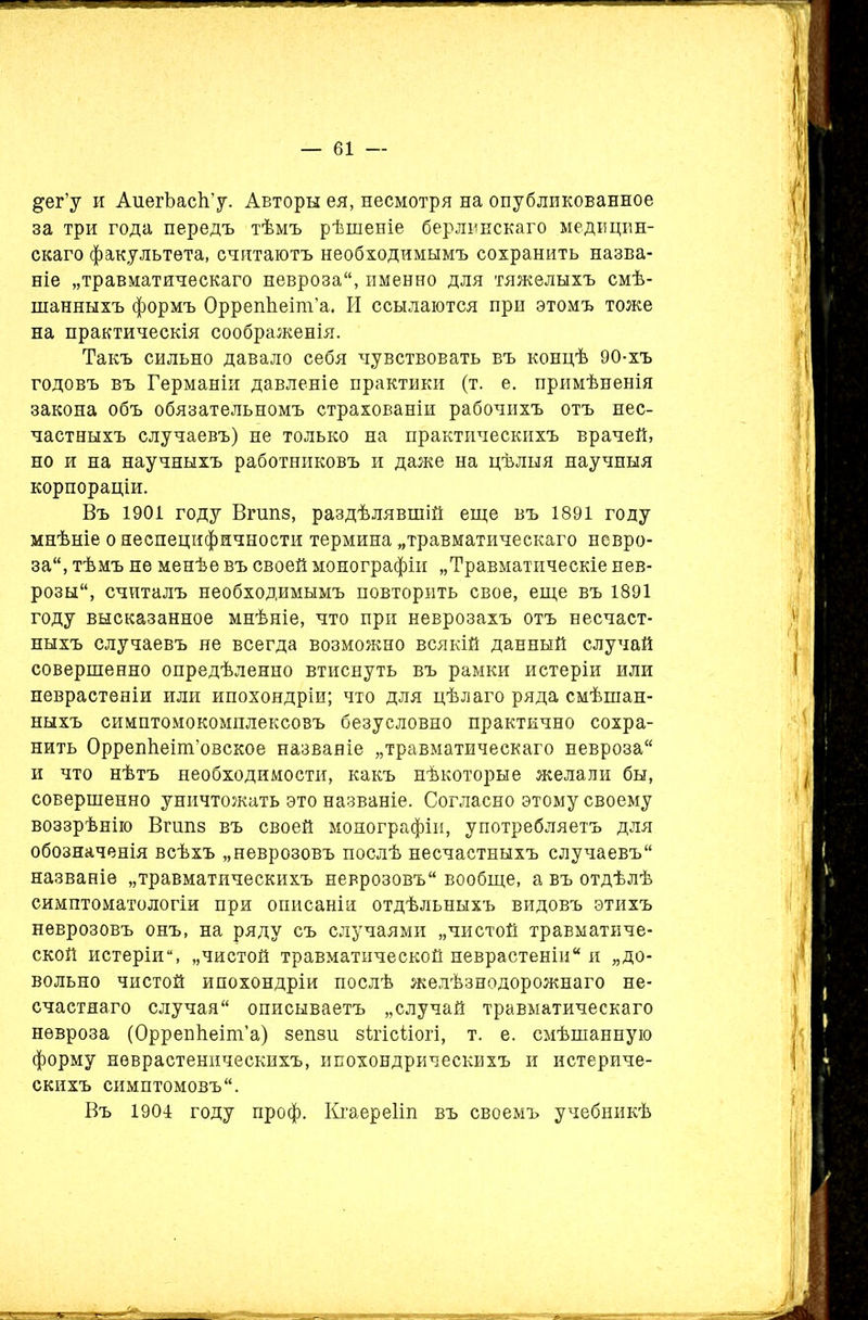 &ег’у и АиегЪасІГу. Авторы ея, несмотря на опубликованное за три года передъ тѣмъ рѣшеніе берлинскаго медицин- скаго факультета, считаютъ необходимымъ сохранить назва- ніе „травматическаго невроза, именно для тяжелыхъ смѣ- шанныхъ формъ ОррепЬеіш’а. И ссылаются при этомъ тоже на практическія соображенія. Такъ сильно давало себя чувствовать въ концѣ 90-хъ годовъ въ Германіи давленіе практики (т. е. примѣненія закона объ обязательномъ страхованіи рабочихъ отъ нес- частныхъ случаевъ) не только на практическихъ врачей, но и на научныхъ работниковъ и даже на цѣлыя научныя корпораціи. Въ 1901 году Впіпз, раздѣлявшій еще въ 1891 году мнѣніе о неспецифичности термина „травматическаго невро- за, тѣмъ не менѣе въ своей монографіи „Травматическіе нев- розы, считалъ необходимымъ повторить свое, еще въ 1891 году высказанное мнѣніе, что при неврозахъ отъ несчаст- ныхъ случаевъ не всегда возможно всякій данный случай совершенно опредѣленно втиснуть въ рамки истеріи или неврастеніи или ипохондріи; что для цѣлаго ряда смѣшан- ныхъ симптомокомплексовъ безусловно практично сохра- нить ОррепЬеіпГовское названіе „травматическаго невроза и что нѣтъ необходимости, какъ нѣкоторые желали бы, совершенно уничтожать это названіе. Согласно этому своему воззрѣнію Впіпз въ своей монографіи, употребляетъ для обозначенія всѣхъ „неврозовъ послѣ несчастныхъ случаевъ названіе „травматическихъ неврозовъ вообще, а въ отдѣлѣ симптоматологіи при описаніи отдѣльныхъ видовъ этихъ неврозовъ онъ, на ряду съ случаями „чистой травматиче- ской истеріи, „чистой травматической неврастеніи и „до- вольно чистой ипохондріи послѣ желѣзнодорожнаго не- счастнаго случая описываетъ „случай травматическаго невроза (ОррепЬеіт’а) зепзи зѣгісѣіогі, т. е. смѣшанную форму неврастеническихъ, ипохондрическихъ и истериче- скихъ симптомовъ. Въ 1904 году проф. Кгаереііп въ своемъ учебникѣ