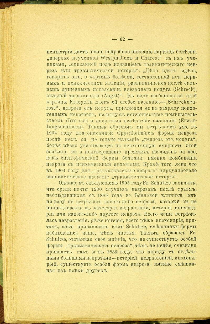 психіатріи даетъ очень подробное описаніе картины болѣзни, „впервые изученной ЛѴезірЬаі’емъ и Сііагсоі съ ихъ уче- никами, „описанной подъ названіемъ травматическаго нев- роза или травматической истеріи. „Дѣло идетъ здѣсь, говоритъ онъ, о картинѣ болѣзни, составленной изъ нерв- ныхъ и психическихъ явленій, развивающейся послѣ силь- ныхъ душевныхъ потрясеній, ваезапнаго испуга (8сѣгеск), сильной тоскливости (Агщзі). Въ виду особенностей этой картины Кгаереііп даетъ ей особое названіе,—„8еЪгескпеи- гозе, невроза отъ испуга, причисляя ее къ разряду психо- генныхъ неврозовъ, на ряду съ истерическимъ помѣшатель- ствомъ (Ігге еіп) и неврозами вслѣдствіе ожиданія (Епѵаг- ішщзпеигозеп). Такимъ образомъ мы встрѣчаемъ уже въ 1904 году для описанной Оррепііеіт’омъ формы невроза послѣ несч. сл. не только названіе „невроза отъ испуга, болѣе рѣзко указывающее на психогенную сущность этой болѣзни, но и подтвержденіе прежнихъ взглядовъ на нее, какъ специфической формы болѣзни, именно комбинаціи невроза съ психическими явленіями. Кромѣ того, ясно, что въ 1904 году для „травматическаго невроза циркулировало синонимическое названіе „травматической истеріи. Однако, въ слѣдующемъ 1905 годуРг. ЗскиНге заявлялъ, что среди почти 1200 случаевъ неврозовъ послѣ травмъ, наблюдавшихся съ 1889 года въ Боннской клиникѣ, онъ ни разу не встрѣтилъ какого-либо невроза, который бы не принадлежалъ къ категоріи неврастеніи, истеріи, ипохонд- ріи или какого-либо другого невроза. Всего чаще встрѣча- лась неврастенія, рѣже истерія, всего рѣже ипохондрія, при- томъ, какъ прибавляетъ самъ бсѣнііге, смѣшанныя формы наблюдались чаще, чѣмъ чистыя. Такимъ образомъ Рг. Рсішііге, отстаивая свое мнѣніе, что не существуетъ особой формы „травматическаго невроза, тѣмъ не менѣе, очевидно признаетъ, какъ и въ 1889 году, что наряду съ отдѣль- ными большими неврозами—истеріей, неврастеніей, ипохонд- ріей, существуетъ особая форма невроза, именно смѣшан- ная изъ всѣхъ другихъ.