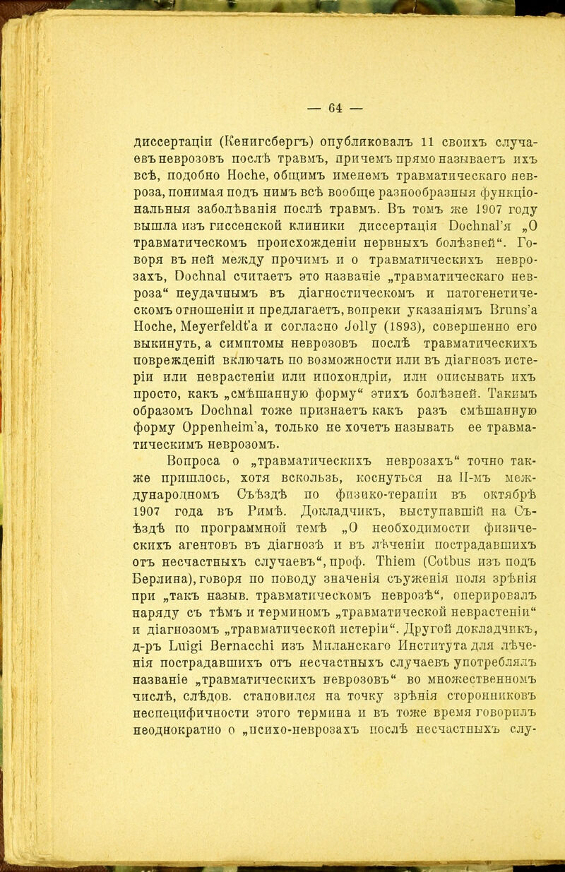 диссертаціи (Кенигсбергъ) опубликовалъ 11 своихъ случа- евъ неврозовъ послѣ травмъ, причемъ прямо называетъ ихъ всѣ, подобно Носѣе, общимъ именемъ травматическаго нев- роза, понимая подъ нимъ всѣ вообще разнообразныя функціо- нальныя заболѣванія послѣ травмъ. Въ томъ же 1907 году вышла изъ гиссенской клиники диссертація БосЬпаГя „О травматическомъ происхожденіи нервныхъ болѣзней. Го- воря въ ней между прочимъ и о травматическихъ невро- захъ, Босітаі считаетъ это названіе „травматическаго нев- роза неудачнымъ въ діагностическомъ и патогенетиче- скомъ отношеніи и предлагаетъ, вопреки указаніямъ Вгшіз’а Носііе, МеуегГеШ’а и согласно <1о11у (1893), совершенно его выкинуть, а симптомы неврозовъ послѣ травматическихъ поврежденій включать по возможности или въ діагнозъ исте- ріи или неврастеніи или ипохондріи, или описывать ихъ просто, какъ „смѣшанную форму этихъ болѣзней. Такимъ образомъ Босііпаі тоже признаетъ какъ разъ смѣшанную форму ОррепѣеіпГа, только не хочетъ называть ее травма- тическимъ неврозомъ. Вопроса о „травматическихъ неврозахъ точно так- же пришлось, хотя вскользь, коснуться на 11-мъ меж- дународномъ Съѣздѣ по физико-терапіи въ октябрѣ 1907 года въ Римѣ. Докладчикъ, выступавшій на Съ- ѣздѣ по программной темѣ „О необходимости физиче- скихъ агентовъ въ діагнозѣ и въ лѣченіи пострадавшихъ отъ несчастныхъ случаевъ, проф. ТЫет (СоіЬнз изъ подъ Берлина), говоря по поводу значенія съуженія поля зрѣнія при „такъ назыв. травматическомъ неврозѣ, оперировалъ наряду съ тѣмъ и терминомъ „травматической неврастеніи и діагнозомъ „травматической истеріи. Другой докладчикъ, д-ръ Іліщі ВегпассЫ изъ Миланскаго Института для лѣче- нія пострадавшихъ отъ несчастныхъ случаевъ употреблялъ названіе „травматическихъ неврозовъ во множественномъ числѣ, слѣдов. становился на точку зрѣнія сторонниковъ неспецифичности этого термина и въ тоже время говорилъ неоднократно о „психо-неврозахъ послѣ несчастныхъ слу-