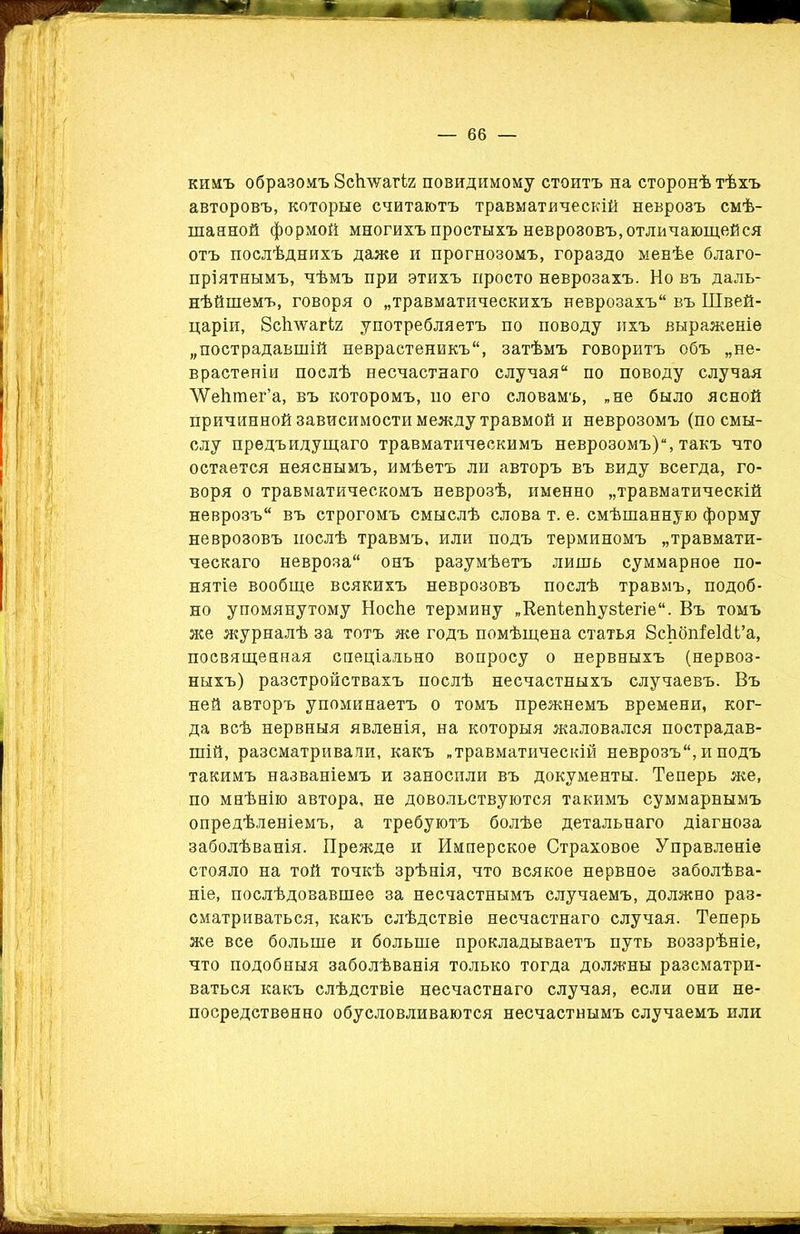кимъ образомъ Зсігѵуагіг повидимому стоитъ на сторонѣ тѣхъ авторовъ, которые считаютъ травматическій неврозъ смѣ- шанной формой многихъ простыхъ неврозовъ, отличающейся отъ послѣднихъ даже и прогнозомъ, гораздо менѣе благо- пріятнымъ, чѣмъ при этихъ просто неврозахъ. Но въ даль- нѣйшемъ, говоря о „травматическихъ неврозахъ въ Швей- царіи, Зсігѵѵагіг употребляетъ по поводу ихъ выраженіе „пострадавшій неврастеникъ, затѣмъ говоритъ объ „не- врастеніи послѣ несчастнаго случая по поводу случая ЛѴеЬтег’а, въ которомъ, по его словамъ, „не было ясной причинной зависимости между травмой и неврозомъ (по смы- слу предъидущаго травматическимъ неврозомъ), такъ что остается неяснымъ, имѣетъ ли авторъ въ виду всегда, го- воря о травматическомъ неврозѣ, именно „травматическій неврозъ въ строгомъ смыслѣ слова т. е. смѣшанную форму неврозовъ послѣ травмъ, или подъ терминомъ „травмати- ческаго невроза онъ разумѣетъ лишь суммарное по- нятіе вообще всякихъ неврозовъ послѣ травмъ, подоб- но упомянутому НосЬе термину „КепіепЬузІегіе. Въ томъ же журналѣ за тотъ же годъ помѣщена статья ЗсЬбпіеШ’а, посвященная спеціально вопросу о нервныхъ (нервоз- ныхъ) разстройствахъ послѣ несчастныхъ случаевъ. Въ ней авторъ упоминаетъ о томъ прежнемъ времени, ког- да всѣ нервныя явленія, на которыя жаловался пострадав- шій, разсматривали, какъ „травматическій неврозъ, и подъ такимъ названіемъ и заносили въ документы. Теперь же, по мнѣнію автора, не довольствуются такимъ суммарнымъ опредѣленіемъ, а требуютъ болѣе детальнаго діагноза заболѣванія. Прежде и Имперское Страховое Управленіе стояло на той точкѣ зрѣнія, что всякое нервное заболѣва- ніе, послѣдовавшее за несчастнымъ случаемъ, должно раз- сматриваться, какъ слѣдствіе несчастнаго случая. Теперь же все больше и больше прокладываетъ путь воззрѣніе, что подобныя заболѣванія только тогда должны разсматри- ваться какъ слѣдствіе несчастнаго случая, если они не- посредственно обусловливаются несчастнымъ случаемъ или