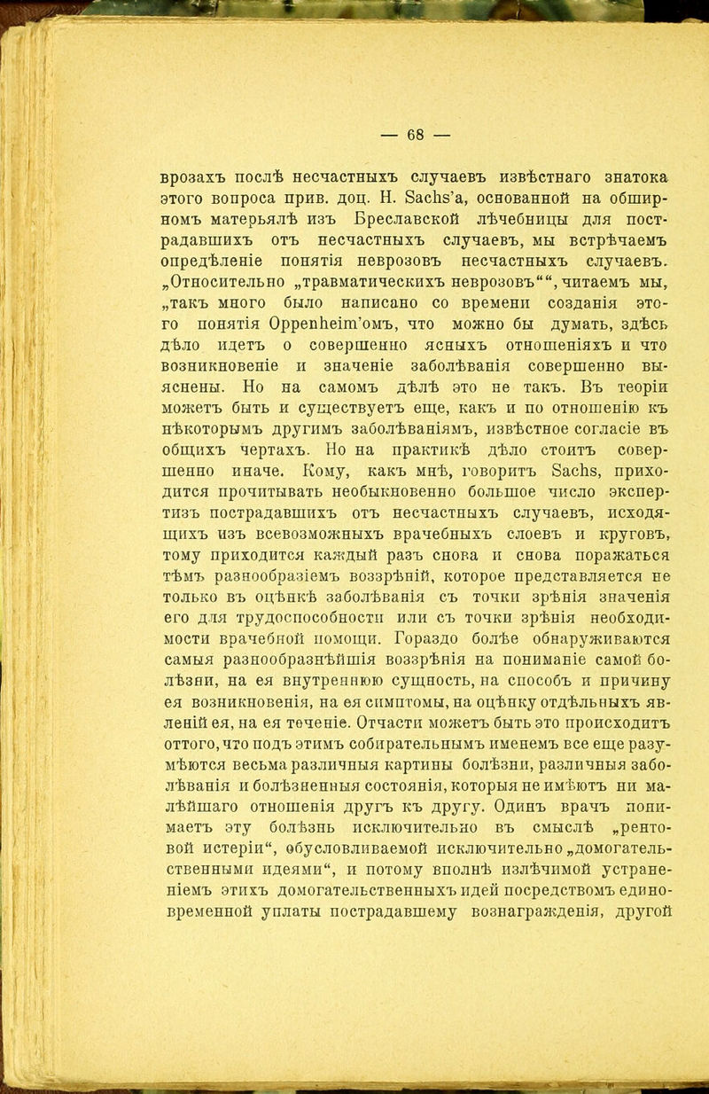 врозахъ послѣ несчастныхъ случаевъ извѣстнаго знатока этого вопроса прив. доц. Н. ЗасЬз’а, основанной на обшир- номъ матерьялѣ изъ Бреславской лѣчебницы для пост- радавшихъ отъ несчастныхъ случаевъ, мы встрѣчаемъ опредѣленіе понятія неврозовъ несчастныхъ случаевъ. „Относительно „травматическихъ неврозовъ, читаемъ мы, „такъ много было написано со времени созданія это- го понятія Оррепѣеіш’омъ, что можно бы думать, здѣсь дѣло идетъ о совершенно ясныхъ отношеніяхъ и что возникновеніе и значеніе заболѣванія совершенно вы- яснены. Но на самомъ дѣлѣ это не такъ. Въ теоріи можетъ быть и существуетъ еще, какъ и по отношенію къ нѣкоторымъ другимъ заболѣваніямъ, извѣстное согласіе въ общихъ чертахъ. Но на практикѣ дѣло стоитъ совер- шенно иначе. Кому, какъ мнѣ, говоритъ ЗасЬз, прихо- дится прочитывать необыкновенно большое число экспер- тизъ пострадавшихъ отъ несчастныхъ случаевъ, исходя- щихъ изъ всевозможныхъ врачебныхъ слоевъ и круговъ, тому приходится каждый разъ снова и снова поражаться тѣмъ разнообразіемъ воззрѣній, которое представляется не только въ оцѣнкѣ заболѣванія съ точки зрѣнія значенія его для трудоспособности или съ точки зрѣнія необходи- мости врачебной помощи. Гораздо болѣе обнаруживаются самыя разнообразнѣйшія воззрѣнія на пониманіе самой бо- лѣзни, на ея внутреннюю сущность, на способъ и причину ея возникновенія, на ѳя симптомы, на оцѣнку отдѣльныхъ яв- леній ея, на ея теченіе. Отчасти можетъ быть это происходитъ оттого, что подъ этимъ собирательнымъ именемъ все еще разу- мѣются весьма различныя картины болѣзни, различныя забо- лѣванія и болѣзненныя состоянія, которыя не имѣютъ ни ма- лѣйшаго отношенія другъ къ другу. Одинъ врачъ пони- маетъ эту болѣзнь исключительно въ смыслѣ „ренто- вой истеріи, обусловливаемой исключительно „домогатель- ственными идеями, и потому вполнѣ излѣчимой устране- ніемъ этихъ домогательственныхъ идей посредствомъ едино- временной уплаты пострадавшему вознагражденія, другой